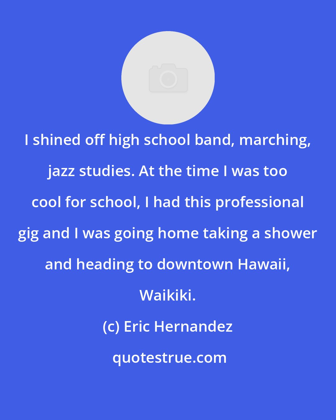 Eric Hernandez: I shined off high school band, marching, jazz studies. At the time I was too cool for school, I had this professional gig and I was going home taking a shower and heading to downtown Hawaii, Waikiki.