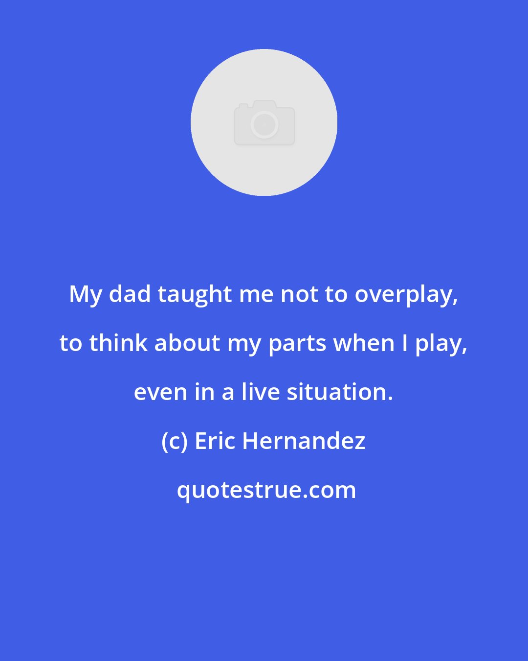 Eric Hernandez: My dad taught me not to overplay, to think about my parts when I play, even in a live situation.