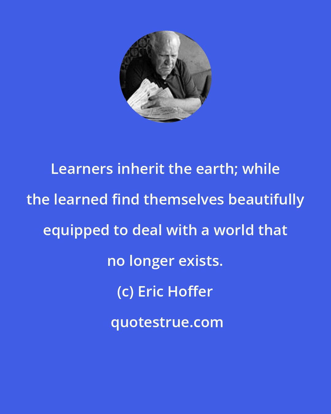 Eric Hoffer: Learners inherit the earth; while the learned find themselves beautifully equipped to deal with a world that no longer exists.