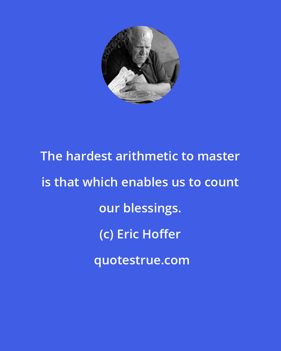Eric Hoffer: The hardest arithmetic to master is that which enables us to count our blessings.