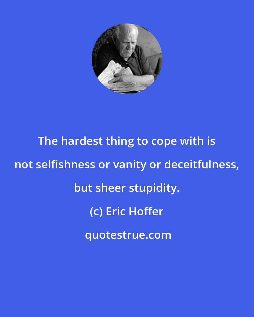 Eric Hoffer: The hardest thing to cope with is not selfishness or vanity or deceitfulness, but sheer stupidity.
