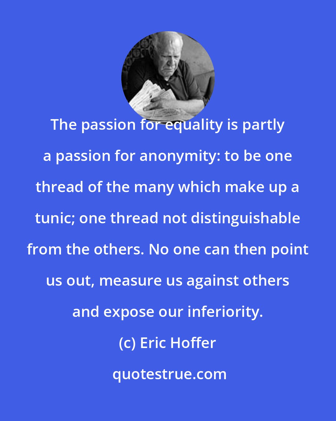 Eric Hoffer: The passion for equality is partly a passion for anonymity: to be one thread of the many which make up a tunic; one thread not distinguishable from the others. No one can then point us out, measure us against others and expose our inferiority.