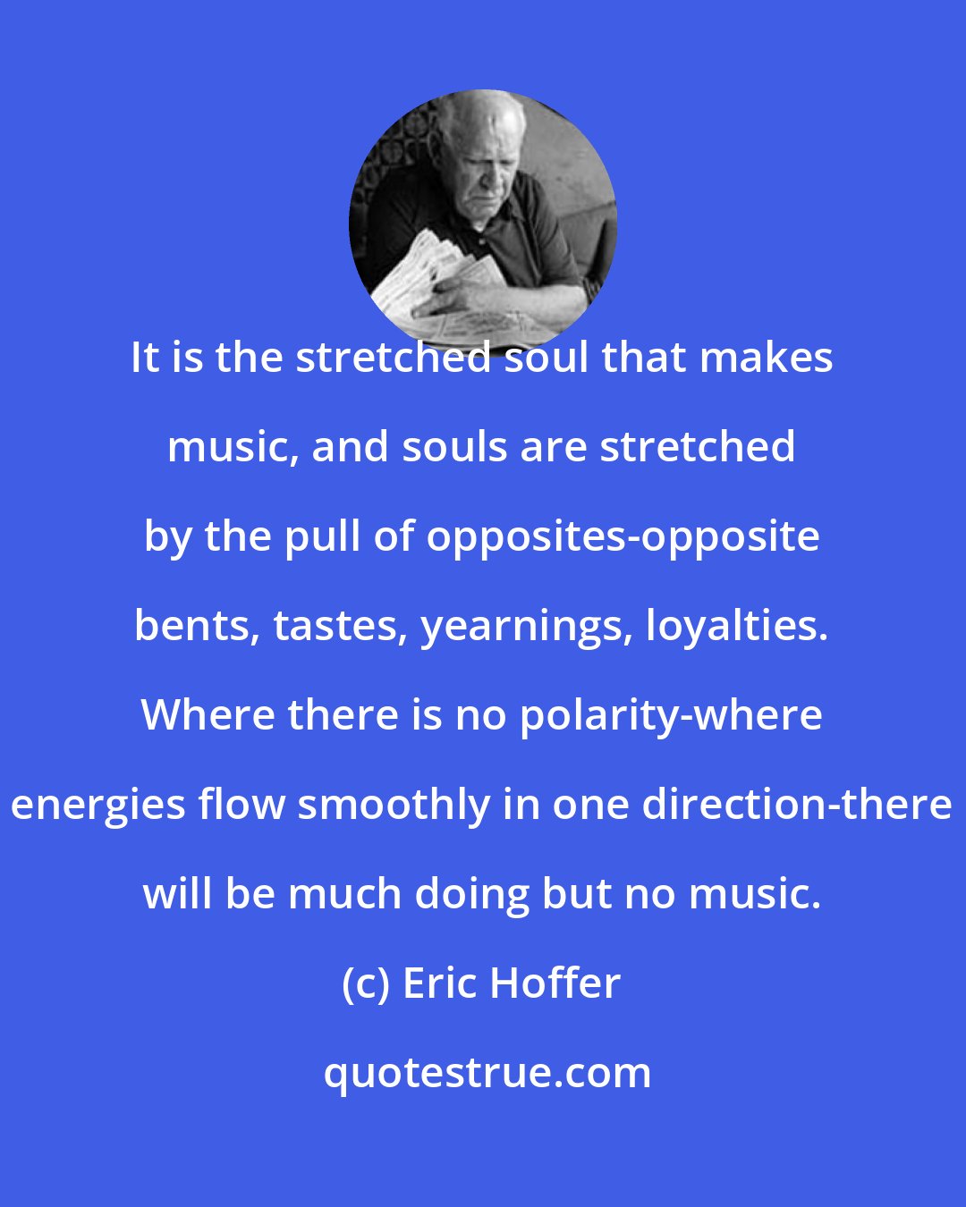 Eric Hoffer: It is the stretched soul that makes music, and souls are stretched by the pull of opposites-opposite bents, tastes, yearnings, loyalties. Where there is no polarity-where energies flow smoothly in one direction-there will be much doing but no music.