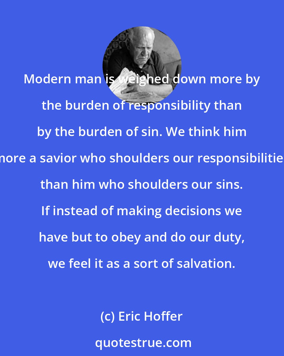Eric Hoffer: Modern man is weighed down more by the burden of responsibility than by the burden of sin. We think him more a savior who shoulders our responsibilities than him who shoulders our sins. If instead of making decisions we have but to obey and do our duty, we feel it as a sort of salvation.