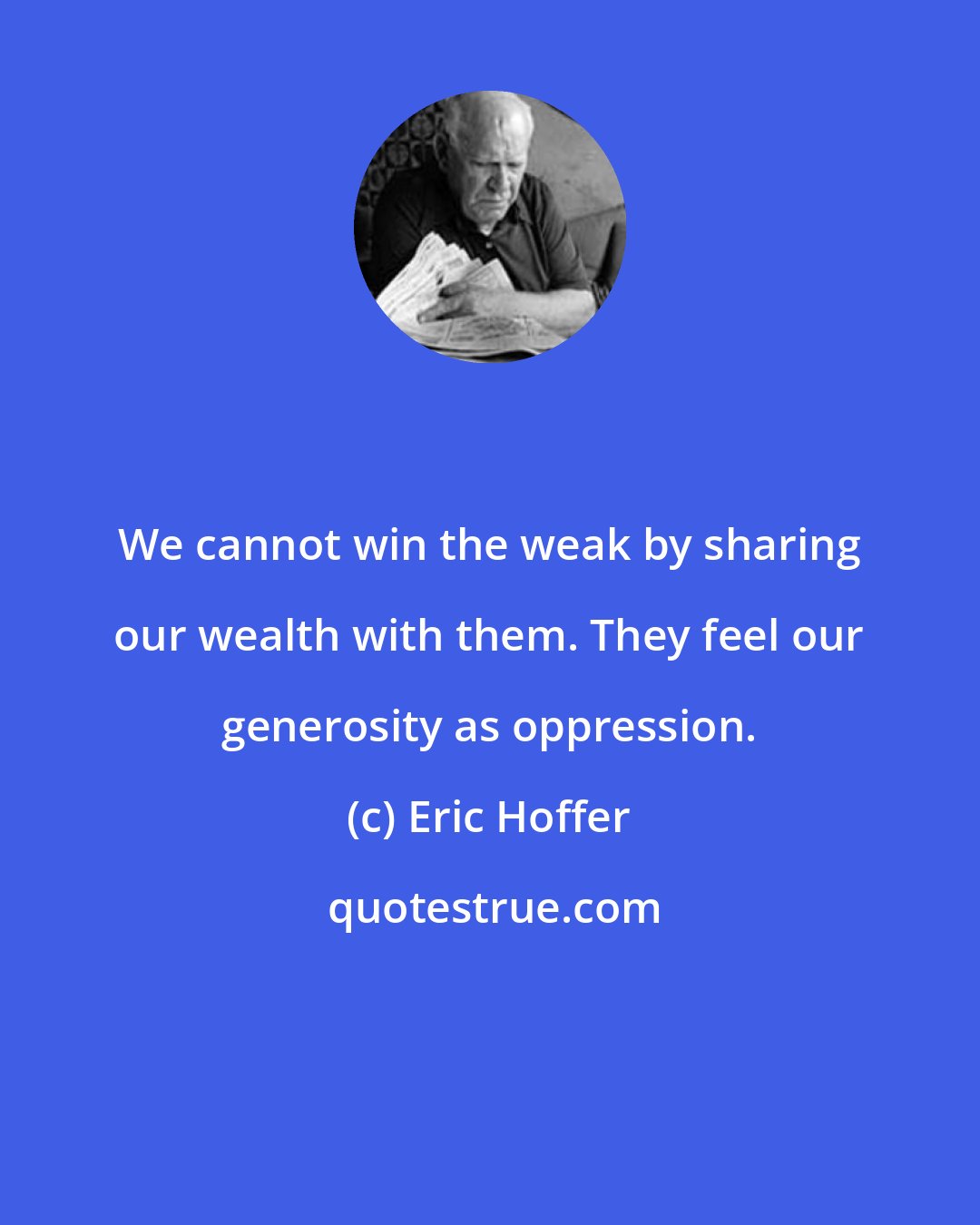 Eric Hoffer: We cannot win the weak by sharing our wealth with them. They feel our generosity as oppression.