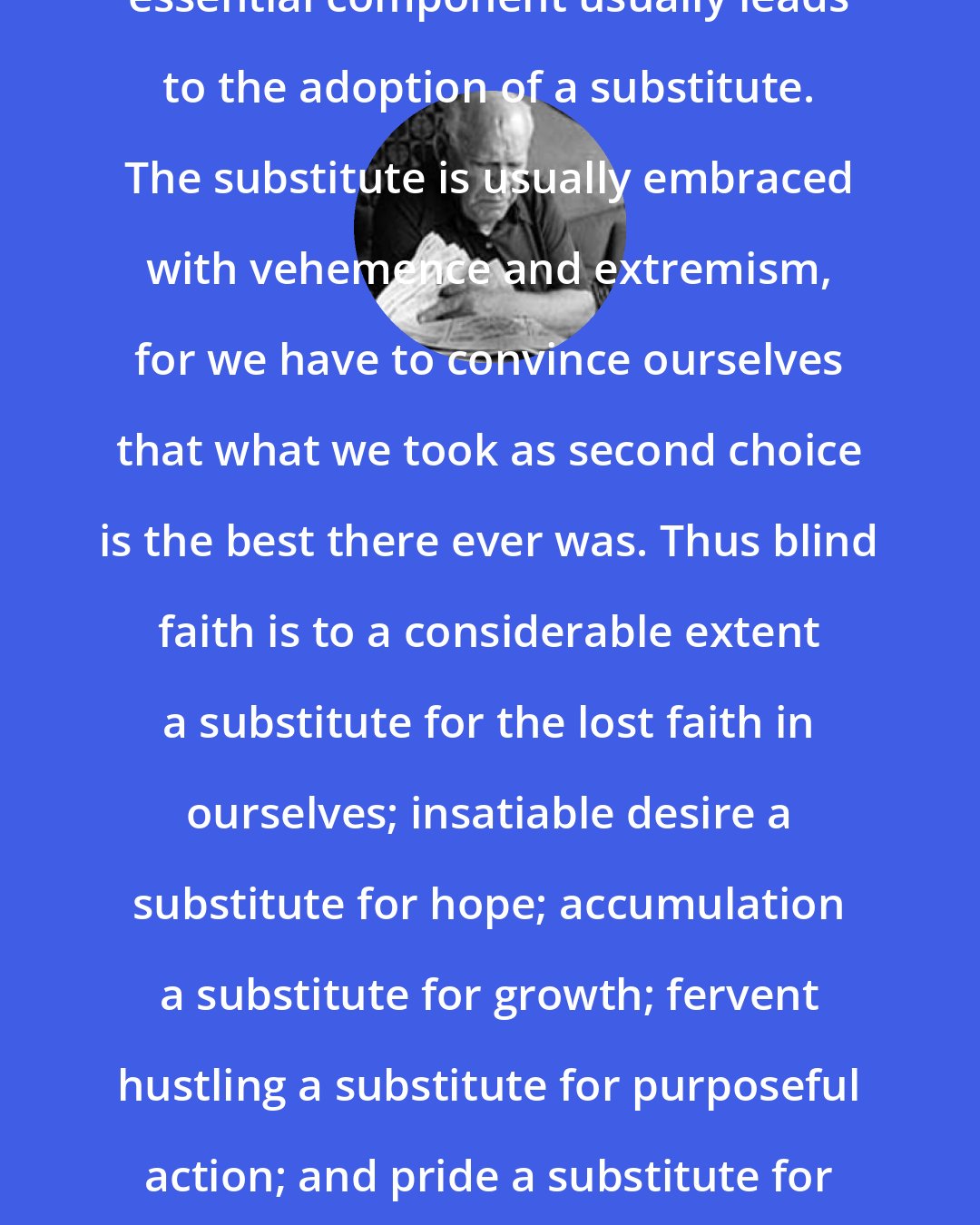 Eric Hoffer: In man's life, the absence of an essential component usually leads to the adoption of a substitute. The substitute is usually embraced with vehemence and extremism, for we have to convince ourselves that what we took as second choice is the best there ever was. Thus blind faith is to a considerable extent a substitute for the lost faith in ourselves; insatiable desire a substitute for hope; accumulation a substitute for growth; fervent hustling a substitute for purposeful action; and pride a substitute for an unattainable self-respect.