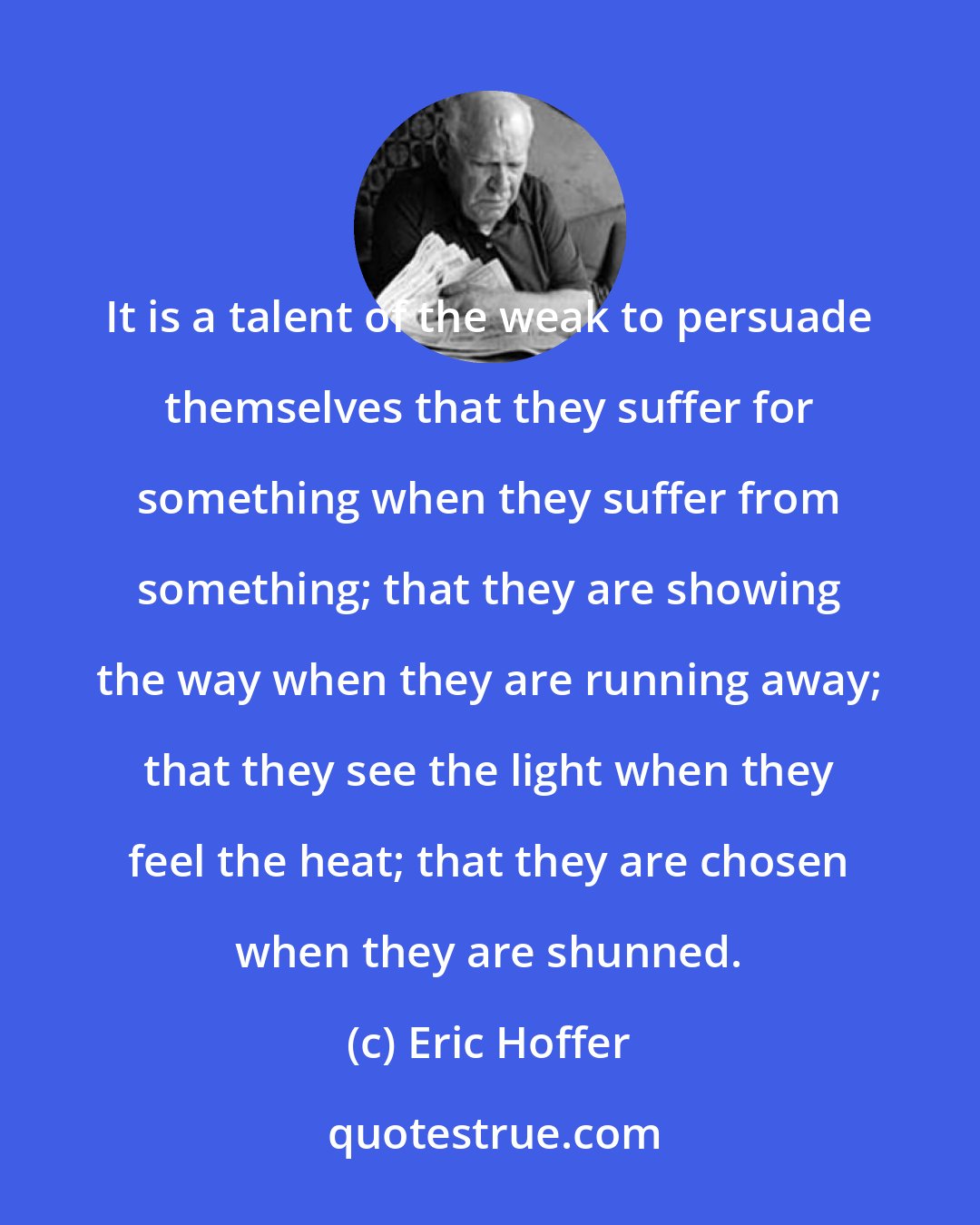 Eric Hoffer: It is a talent of the weak to persuade themselves that they suffer for something when they suffer from something; that they are showing the way when they are running away; that they see the light when they feel the heat; that they are chosen when they are shunned.