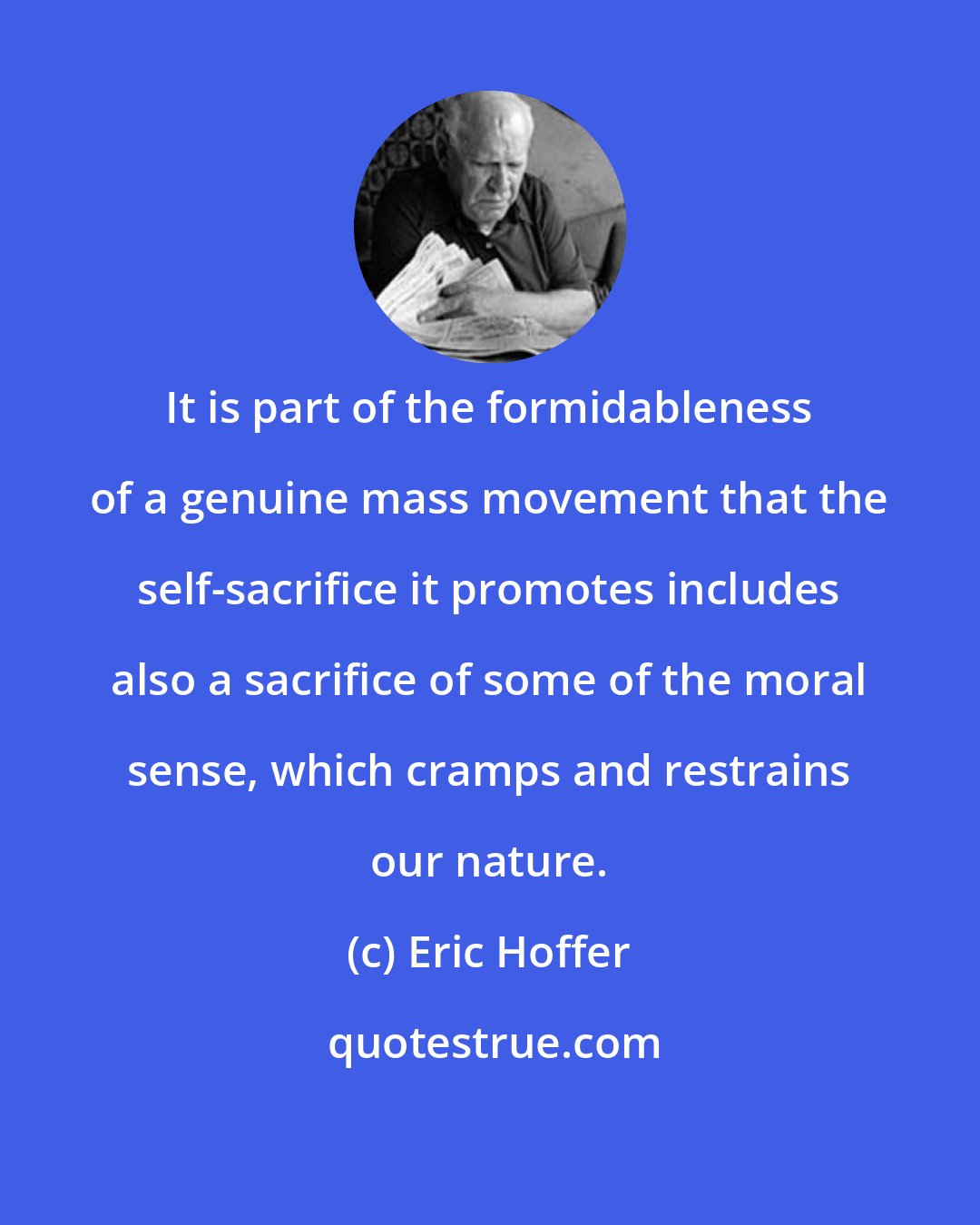 Eric Hoffer: It is part of the formidableness of a genuine mass movement that the self-sacrifice it promotes includes also a sacrifice of some of the moral sense, which cramps and restrains our nature.