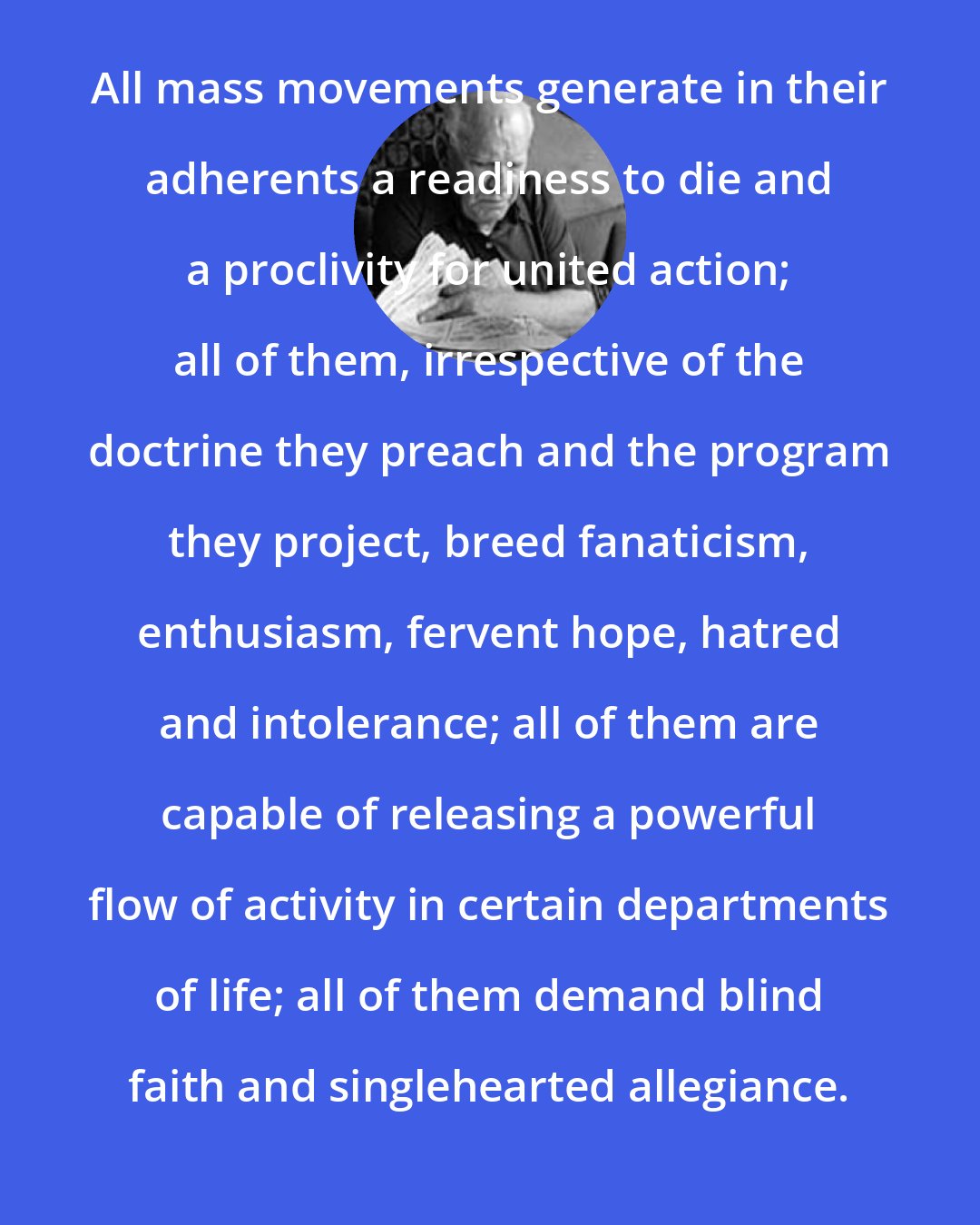 Eric Hoffer: All mass movements generate in their adherents a readiness to die and a proclivity for united action; all of them, irrespective of the doctrine they preach and the program they project, breed fanaticism, enthusiasm, fervent hope, hatred and intolerance; all of them are capable of releasing a powerful flow of activity in certain departments of life; all of them demand blind faith and singlehearted allegiance.