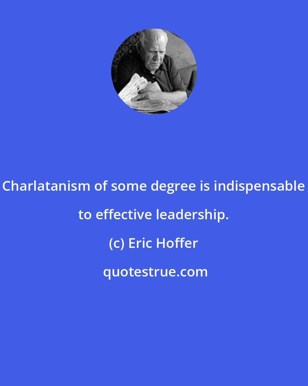 Eric Hoffer: Charlatanism of some degree is indispensable to effective leadership.