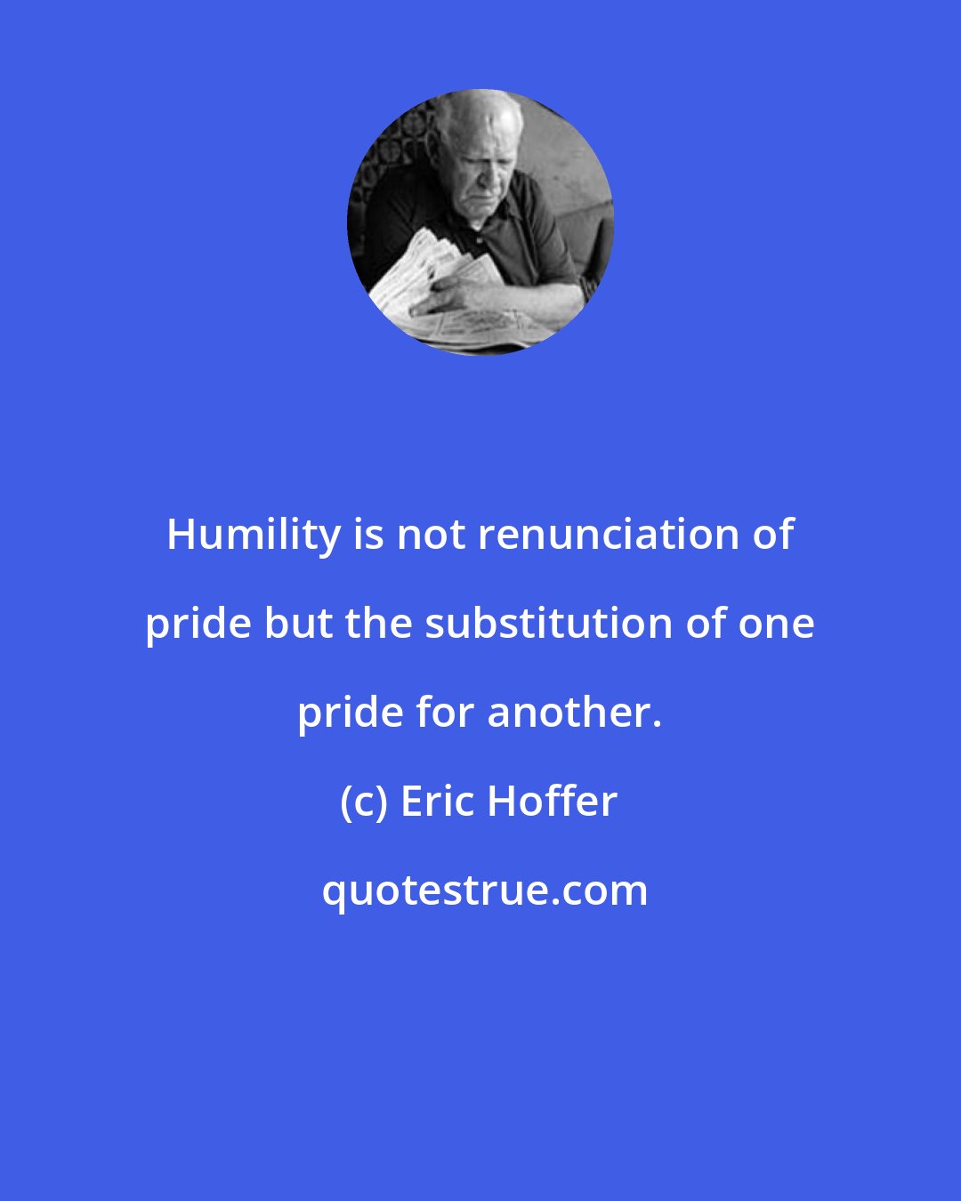 Eric Hoffer: Humility is not renunciation of pride but the substitution of one pride for another.