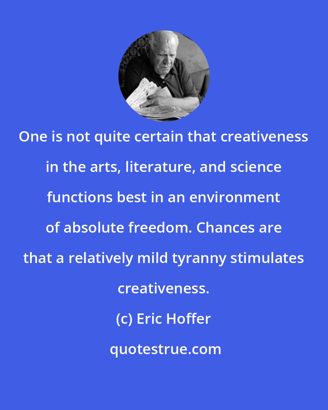 Eric Hoffer: One is not quite certain that creativeness in the arts, literature, and science functions best in an environment of absolute freedom. Chances are that a relatively mild tyranny stimulates creativeness.