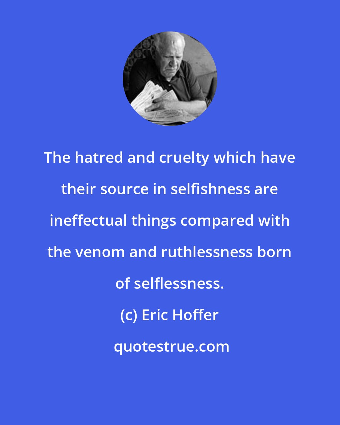 Eric Hoffer: The hatred and cruelty which have their source in selfishness are ineffectual things compared with the venom and ruthlessness born of selflessness.