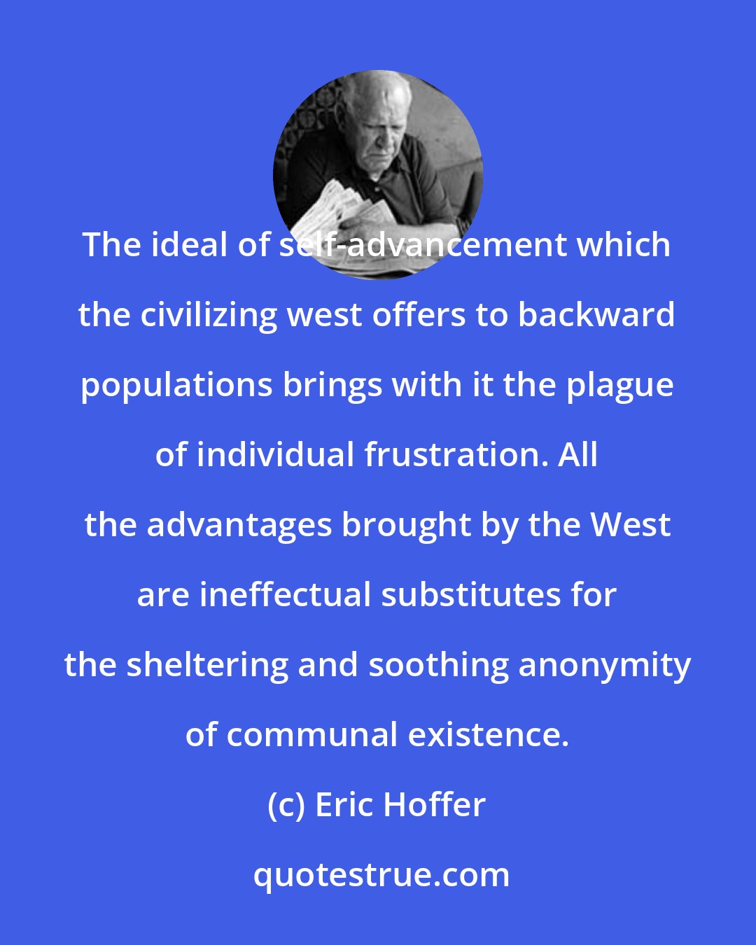 Eric Hoffer: The ideal of self-advancement which the civilizing west offers to backward populations brings with it the plague of individual frustration. All the advantages brought by the West are ineffectual substitutes for the sheltering and soothing anonymity of communal existence.