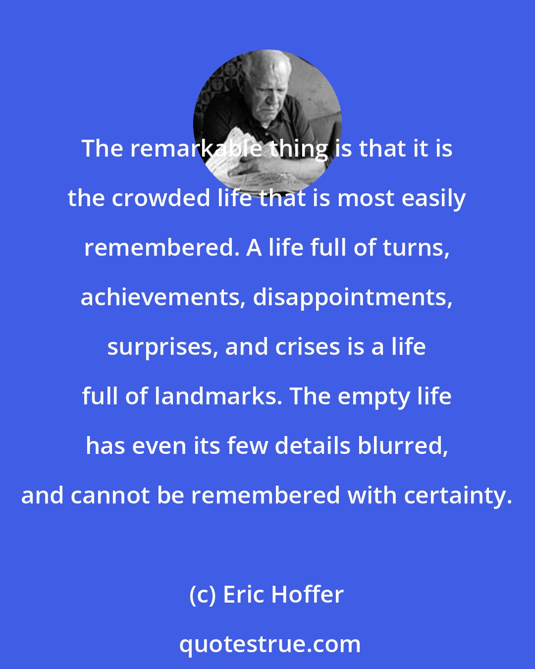 Eric Hoffer: The remarkable thing is that it is the crowded life that is most easily remembered. A life full of turns, achievements, disappointments, surprises, and crises is a life full of landmarks. The empty life has even its few details blurred, and cannot be remembered with certainty.