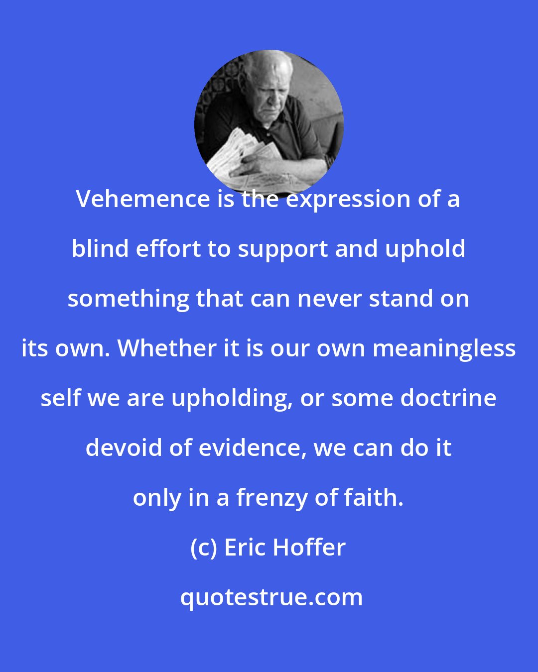 Eric Hoffer: Vehemence is the expression of a blind effort to support and uphold something that can never stand on its own. Whether it is our own meaningless self we are upholding, or some doctrine devoid of evidence, we can do it only in a frenzy of faith.