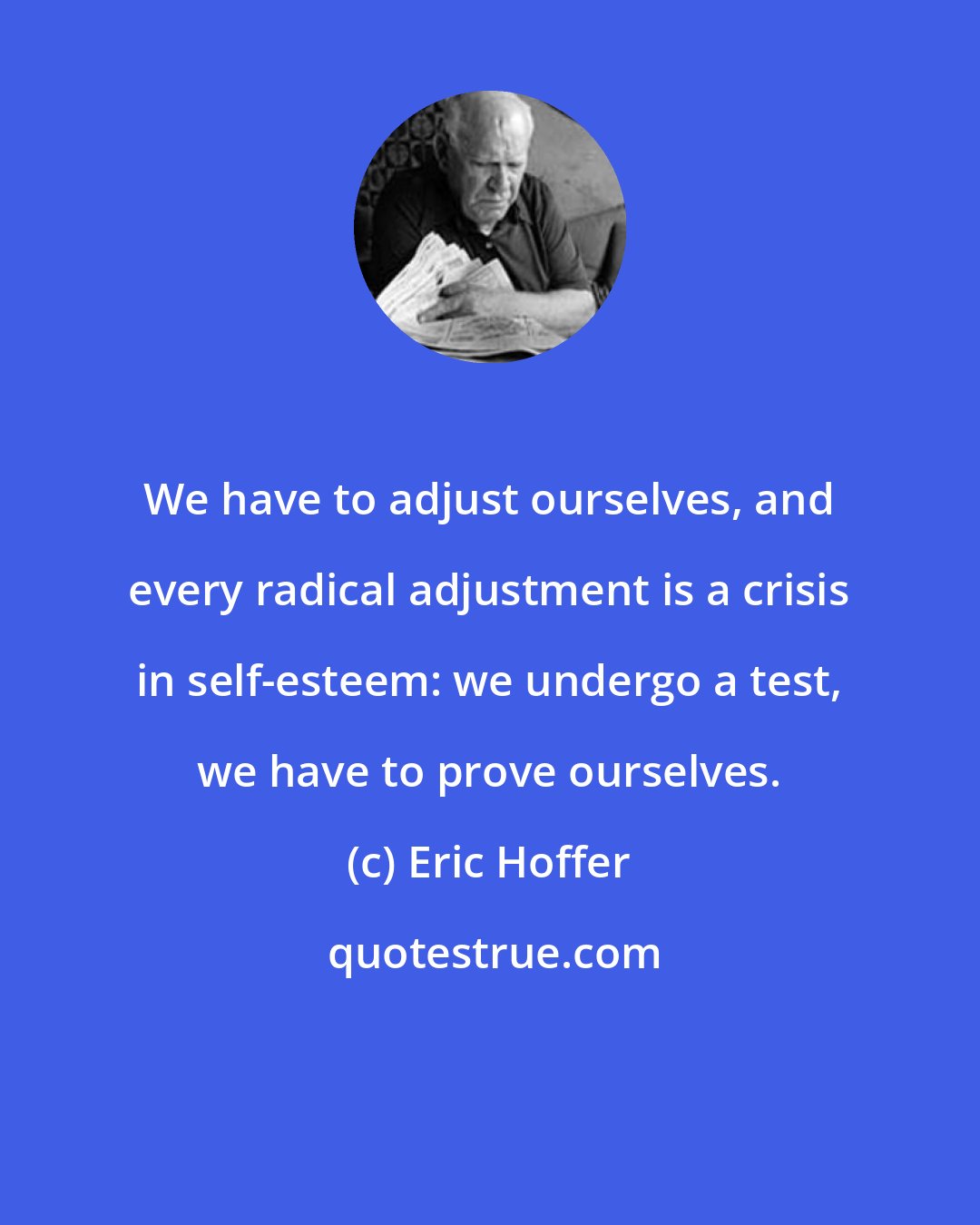 Eric Hoffer: We have to adjust ourselves, and every radical adjustment is a crisis in self-esteem: we undergo a test, we have to prove ourselves.