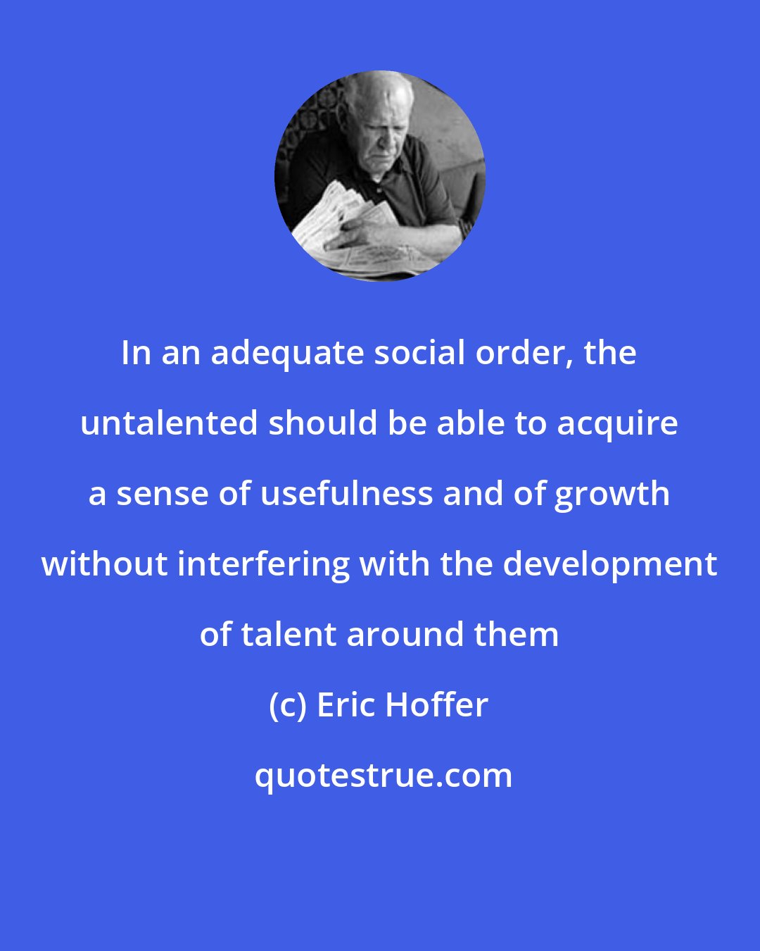 Eric Hoffer: In an adequate social order, the untalented should be able to acquire a sense of usefulness and of growth without interfering with the development of talent around them