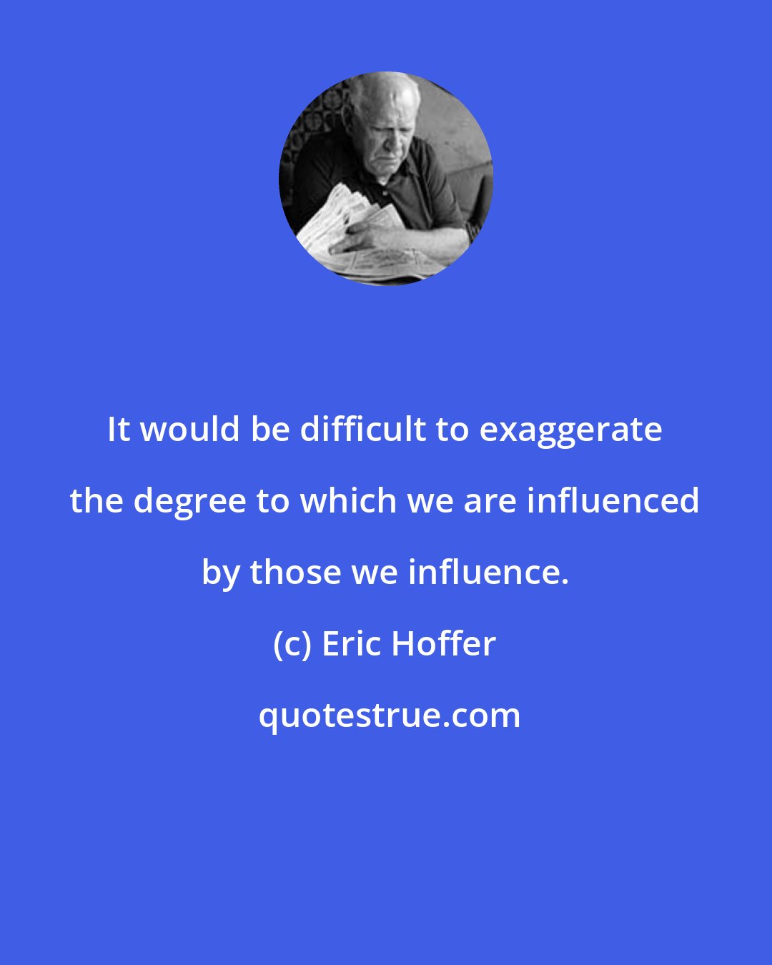 Eric Hoffer: It would be difficult to exaggerate the degree to which we are influenced by those we influence.
