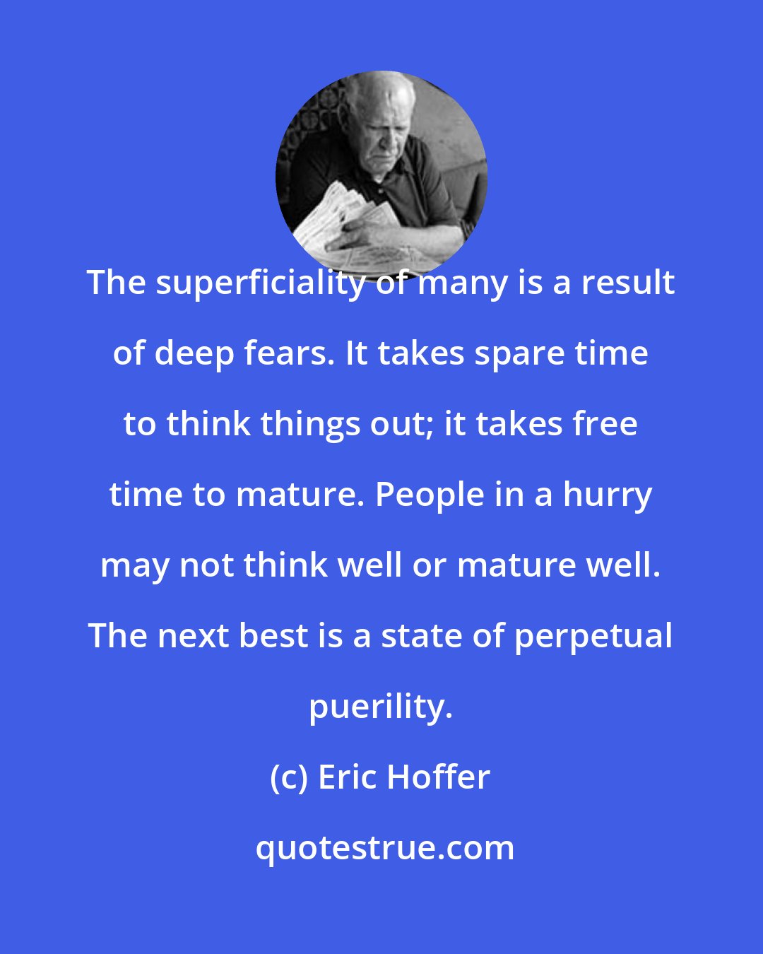 Eric Hoffer: The superficiality of many is a result of deep fears. It takes spare time to think things out; it takes free time to mature. People in a hurry may not think well or mature well. The next best is a state of perpetual puerility.