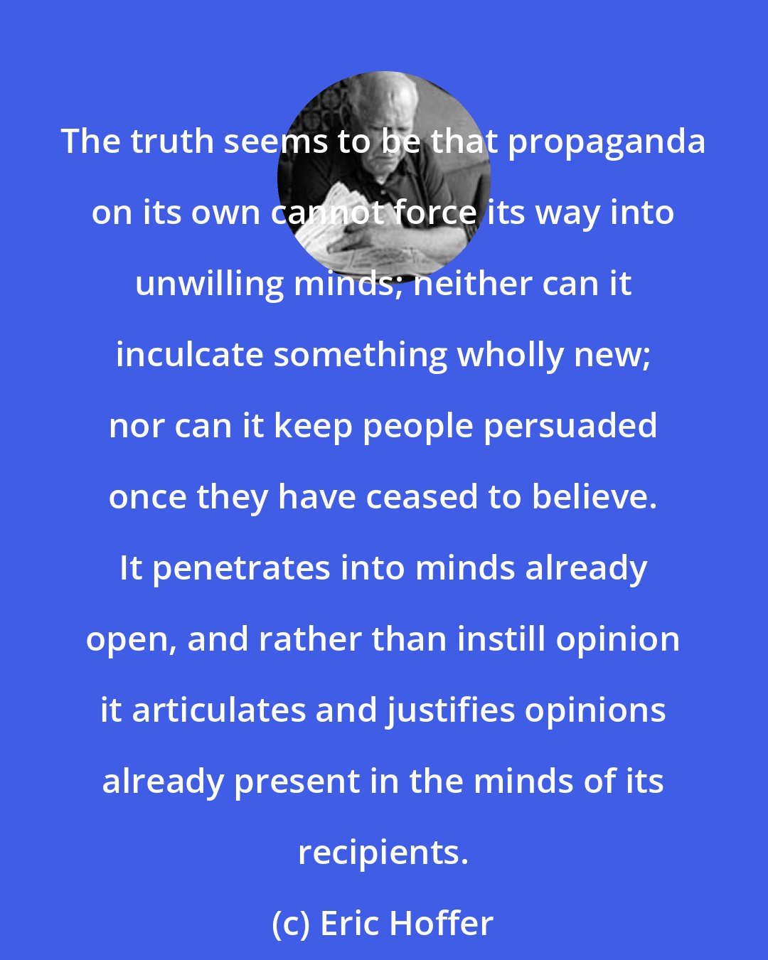 Eric Hoffer: The truth seems to be that propaganda on its own cannot force its way into unwilling minds; neither can it inculcate something wholly new; nor can it keep people persuaded once they have ceased to believe. It penetrates into minds already open, and rather than instill opinion it articulates and justifies opinions already present in the minds of its recipients.