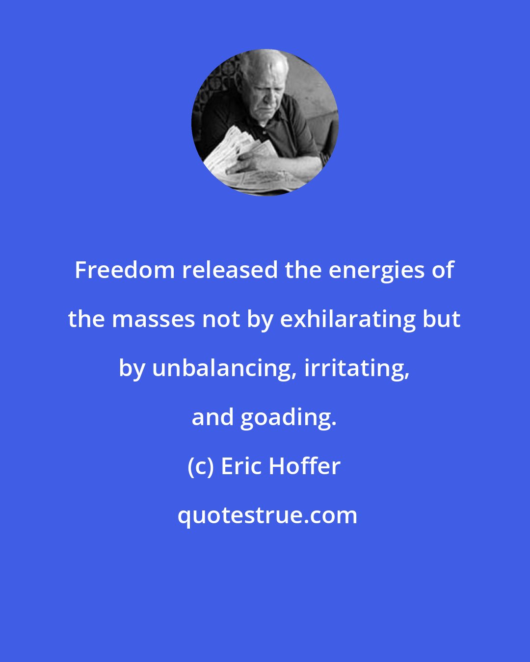 Eric Hoffer: Freedom released the energies of the masses not by exhilarating but by unbalancing, irritating, and goading.