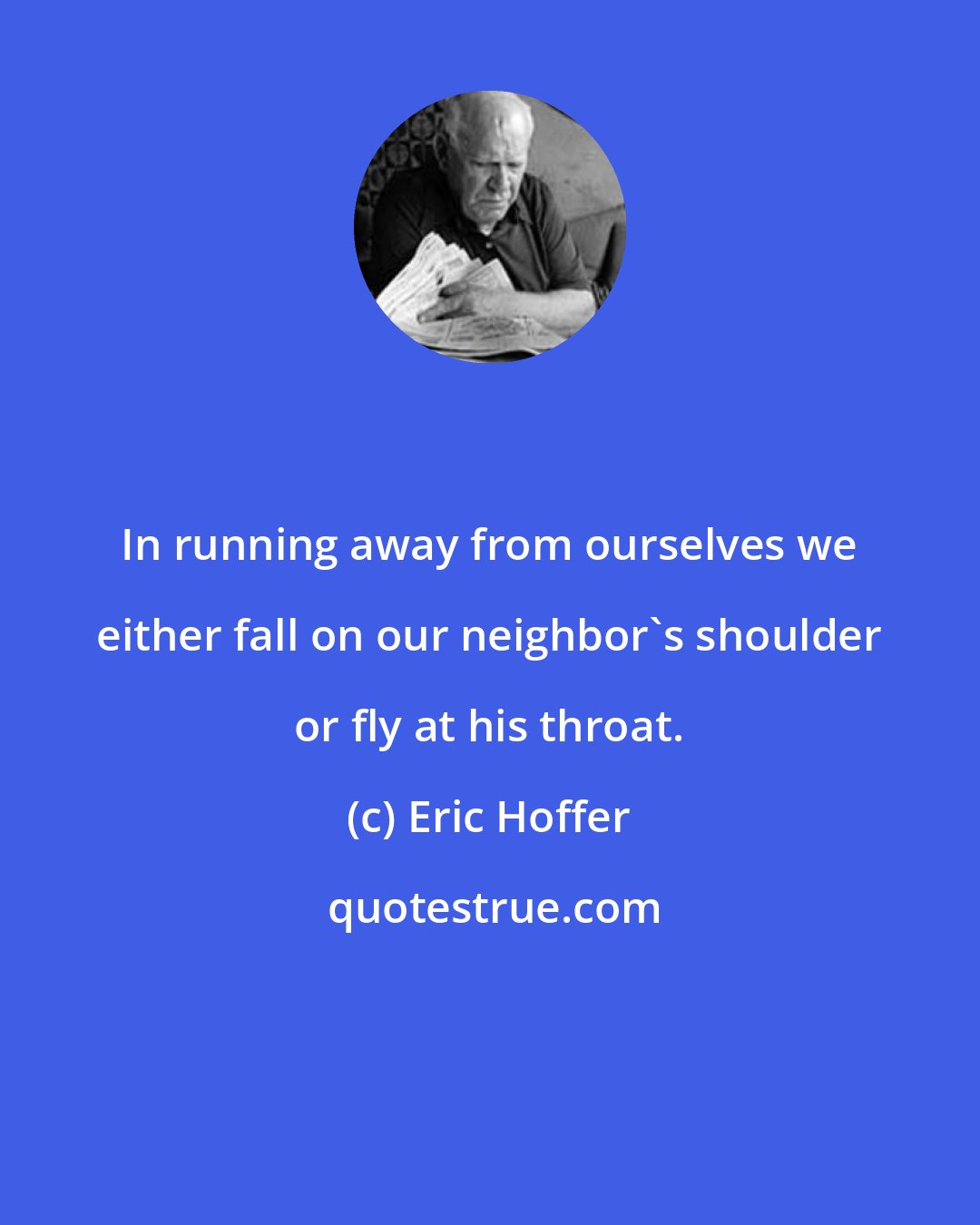 Eric Hoffer: In running away from ourselves we either fall on our neighbor's shoulder or fly at his throat.