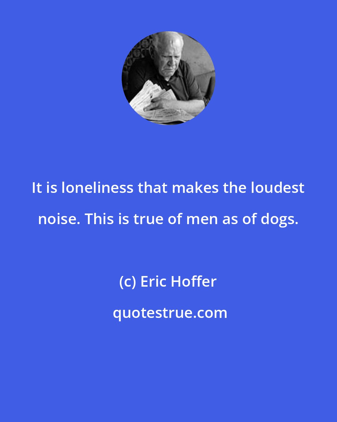 Eric Hoffer: It is loneliness that makes the loudest noise. This is true of men as of dogs.