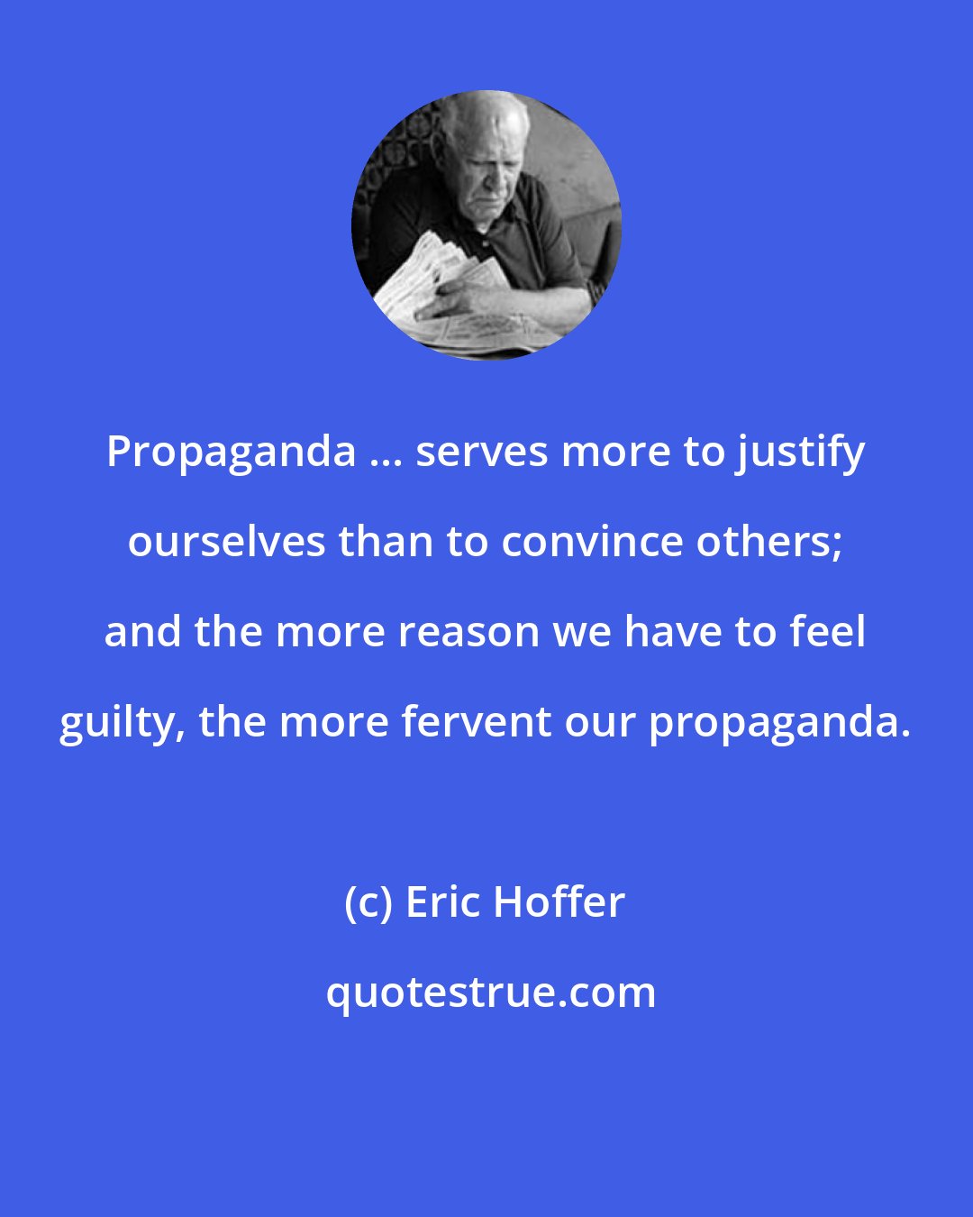 Eric Hoffer: Propaganda ... serves more to justify ourselves than to convince others; and the more reason we have to feel guilty, the more fervent our propaganda.