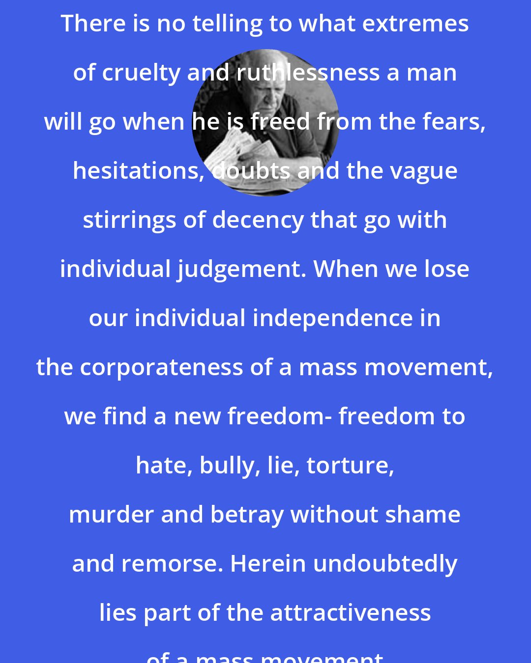 Eric Hoffer: There is no telling to what extremes of cruelty and ruthlessness a man will go when he is freed from the fears, hesitations, doubts and the vague stirrings of decency that go with individual judgement. When we lose our individual independence in the corporateness of a mass movement, we find a new freedom- freedom to hate, bully, lie, torture, murder and betray without shame and remorse. Herein undoubtedly lies part of the attractiveness of a mass movement