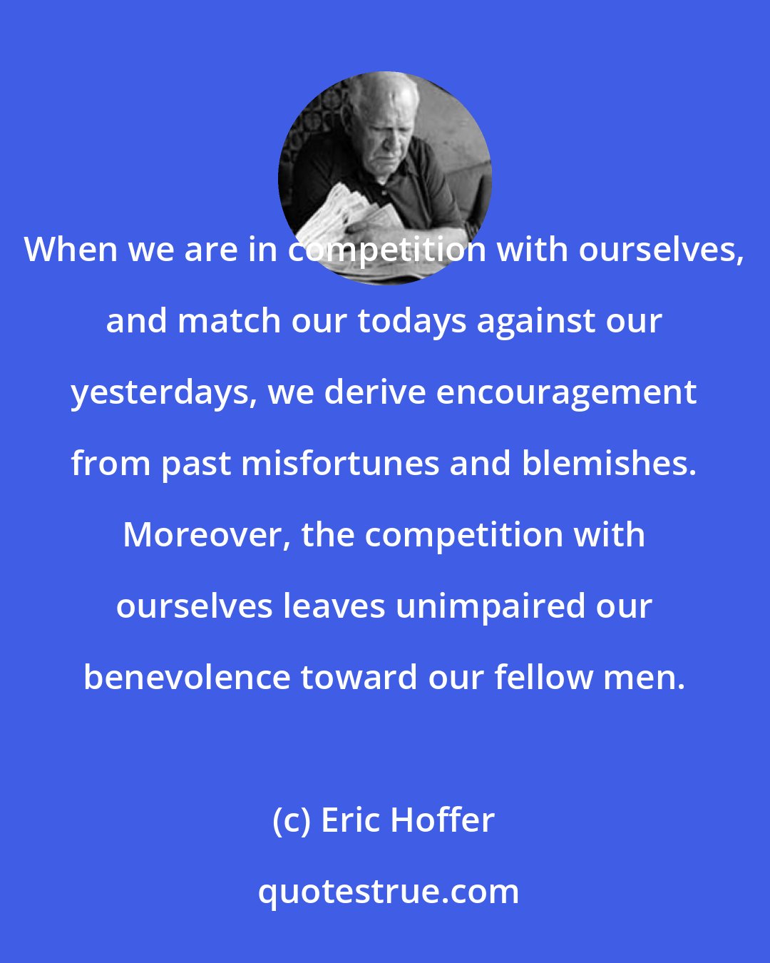 Eric Hoffer: When we are in competition with ourselves, and match our todays against our yesterdays, we derive encouragement from past misfortunes and blemishes. Moreover, the competition with ourselves leaves unimpaired our benevolence toward our fellow men.