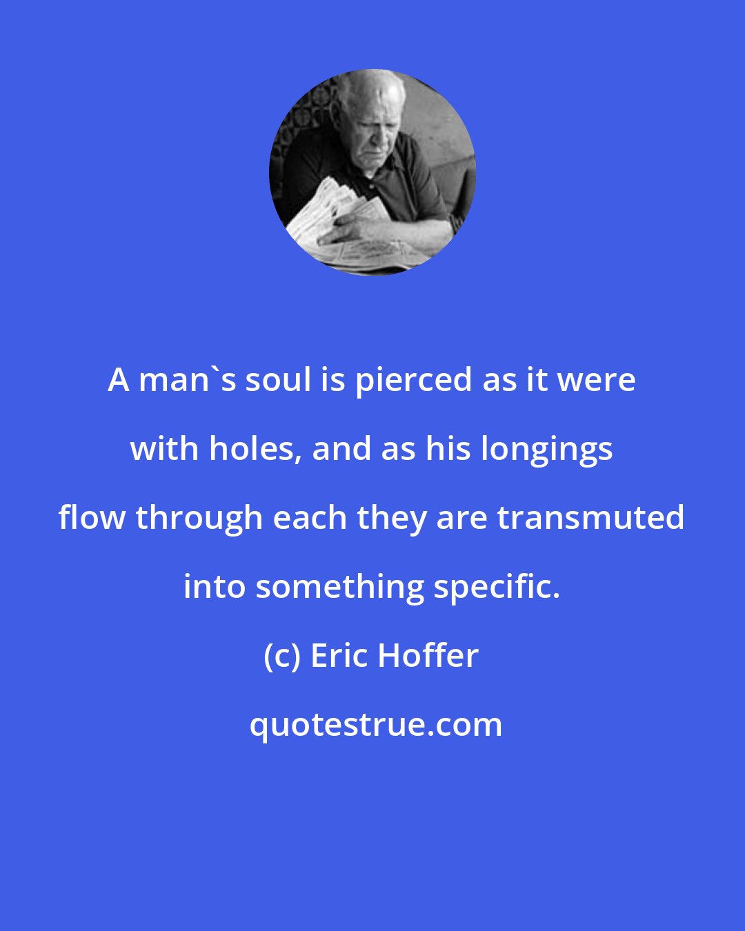 Eric Hoffer: A man's soul is pierced as it were with holes, and as his longings flow through each they are transmuted into something specific.