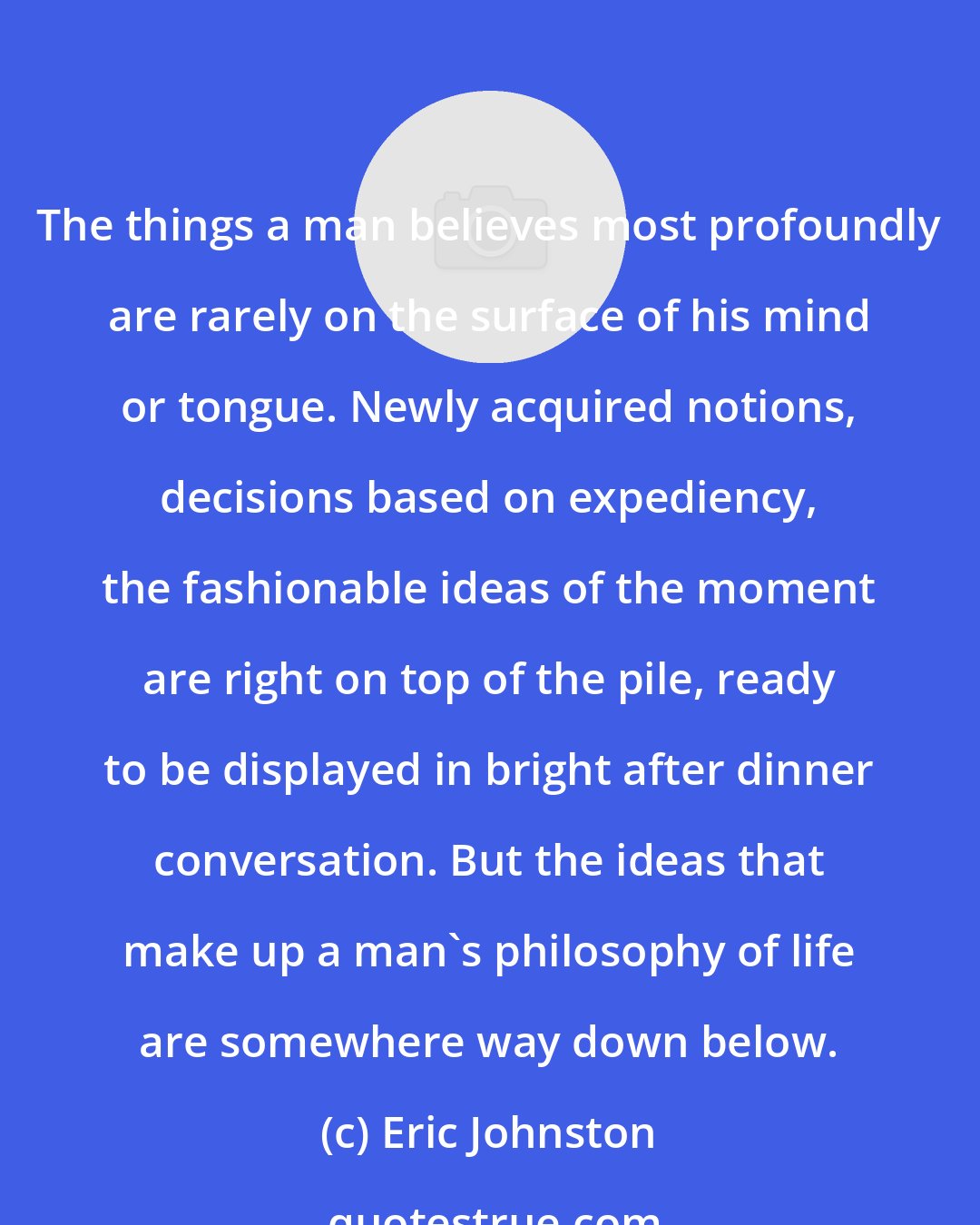 Eric Johnston: The things a man believes most profoundly are rarely on the surface of his mind or tongue. Newly acquired notions, decisions based on expediency, the fashionable ideas of the moment are right on top of the pile, ready to be displayed in bright after dinner conversation. But the ideas that make up a man's philosophy of life are somewhere way down below.