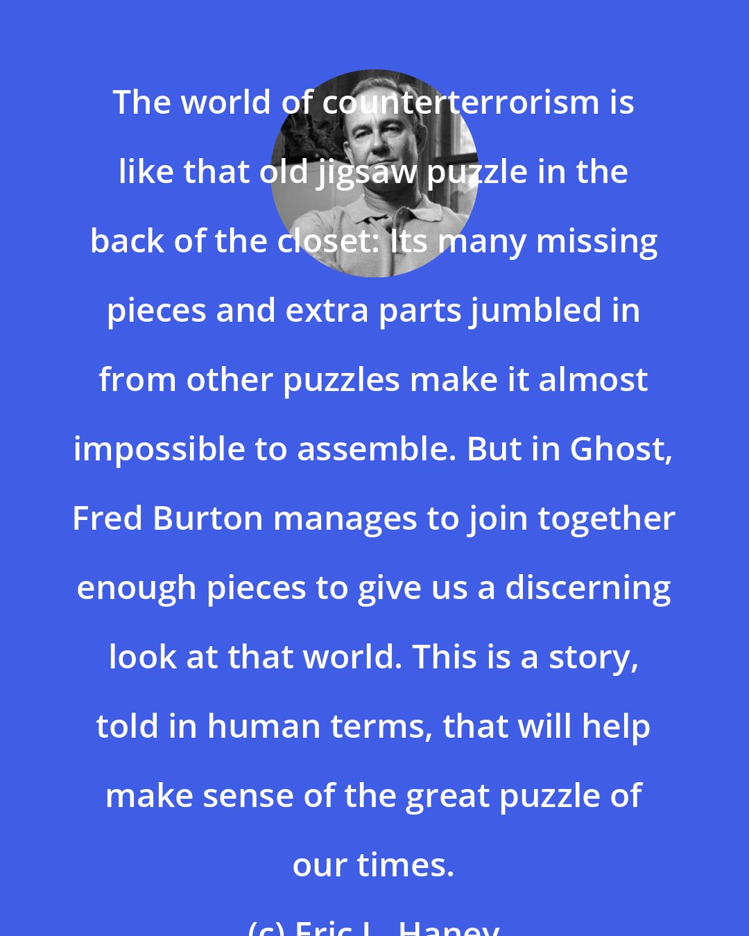 Eric L. Haney: The world of counterterrorism is like that old jigsaw puzzle in the back of the closet: Its many missing pieces and extra parts jumbled in from other puzzles make it almost impossible to assemble. But in Ghost, Fred Burton manages to join together enough pieces to give us a discerning look at that world. This is a story, told in human terms, that will help make sense of the great puzzle of our times.