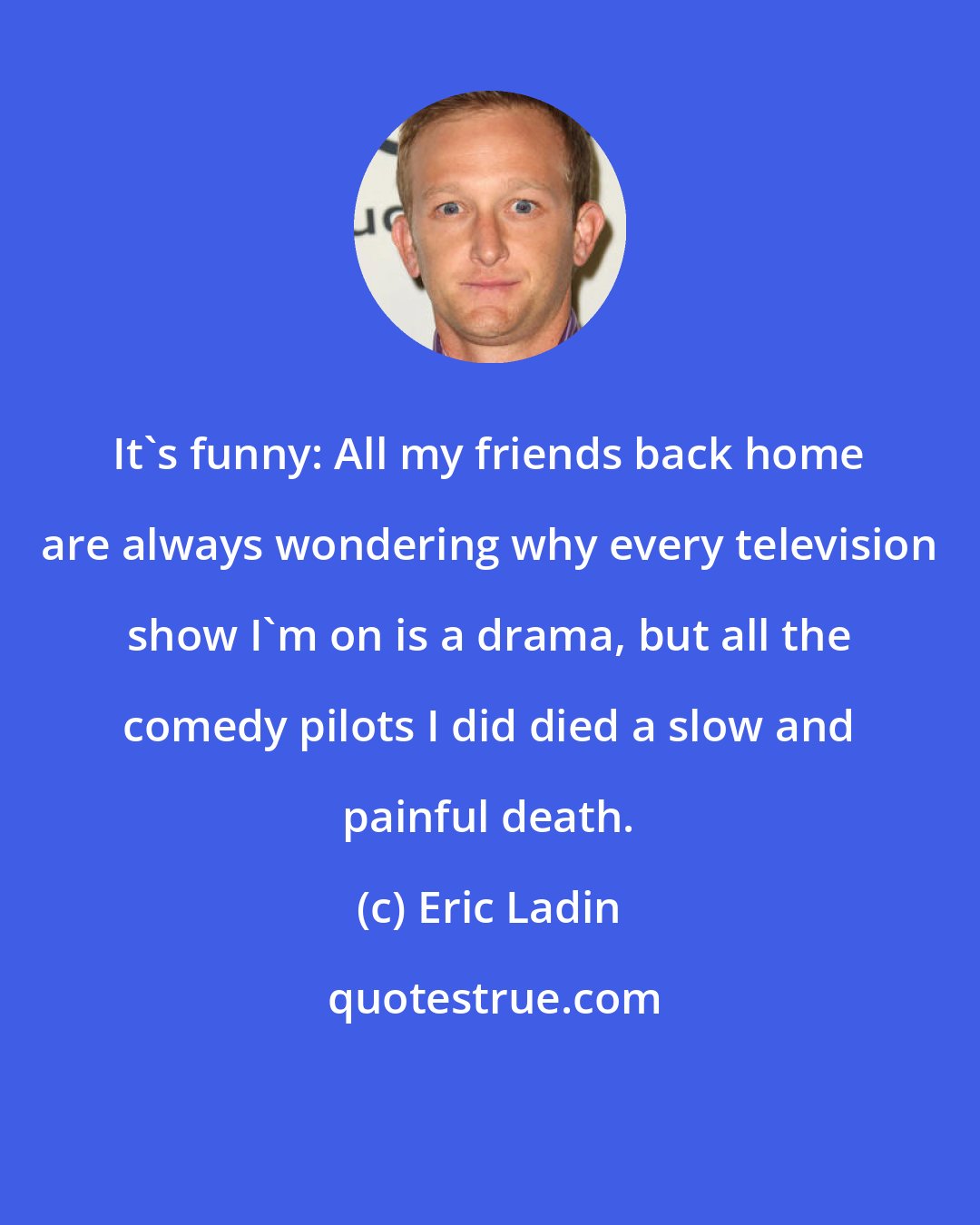 Eric Ladin: It's funny: All my friends back home are always wondering why every television show I'm on is a drama, but all the comedy pilots I did died a slow and painful death.