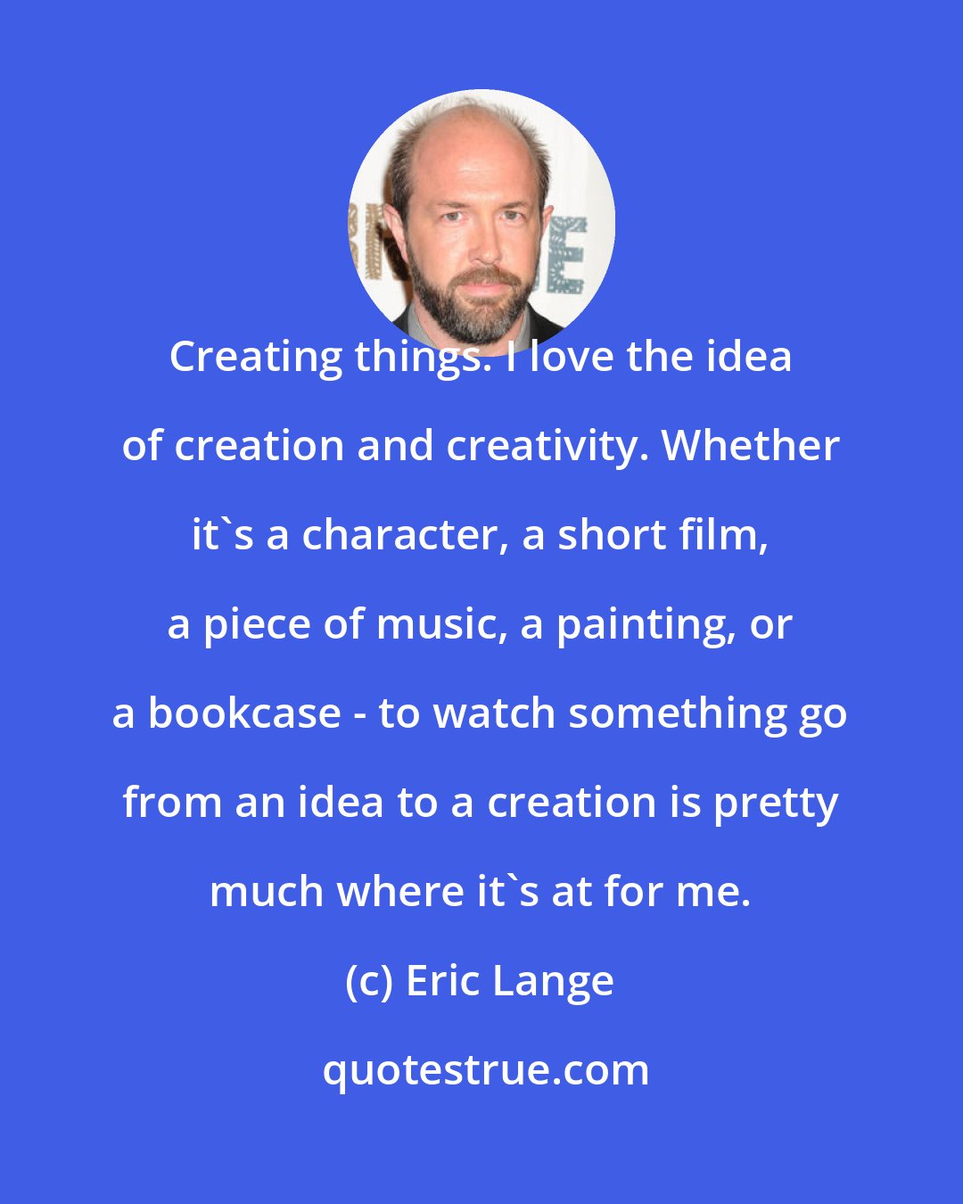 Eric Lange: Creating things. I love the idea of creation and creativity. Whether it's a character, a short film, a piece of music, a painting, or a bookcase - to watch something go from an idea to a creation is pretty much where it's at for me.