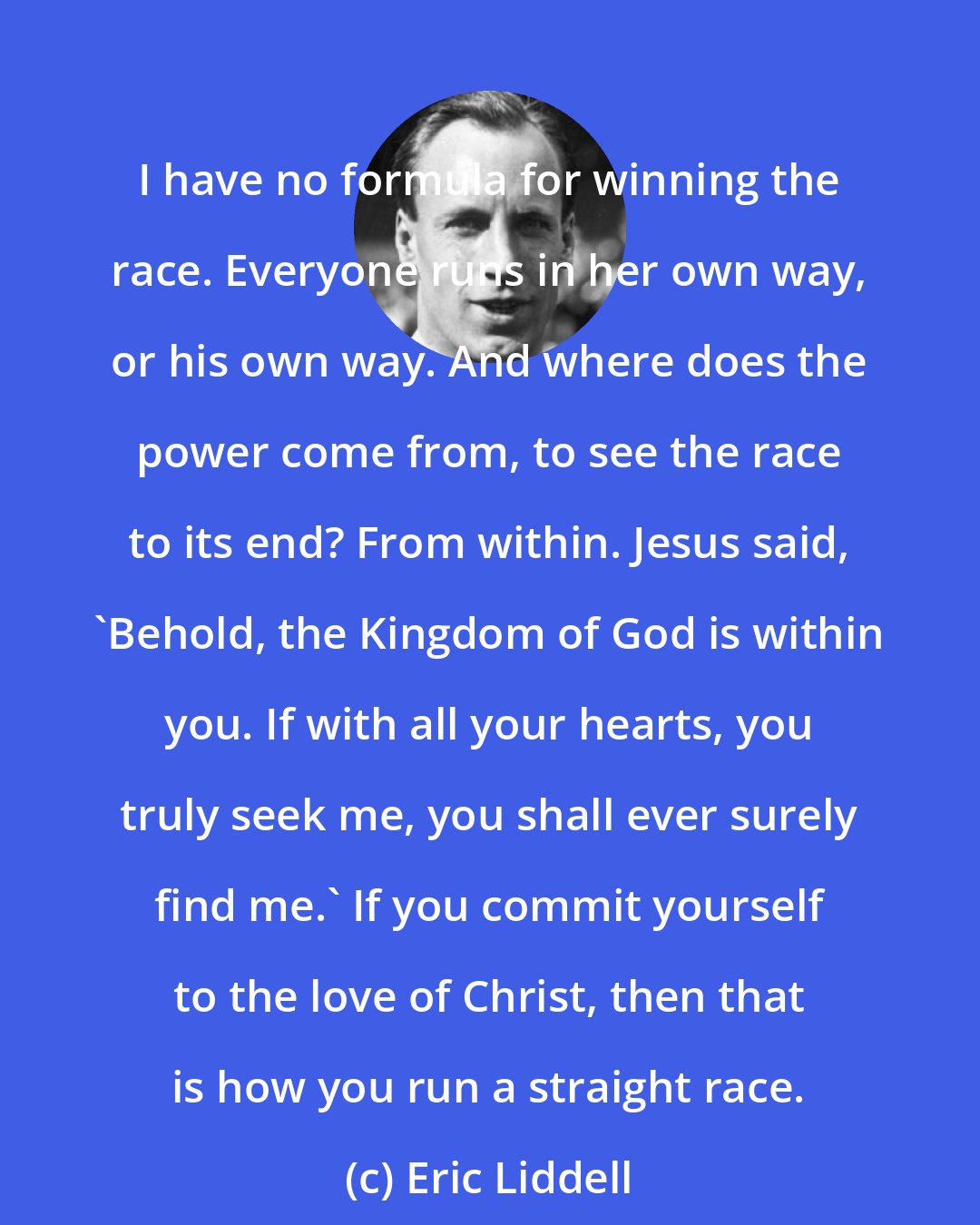 Eric Liddell: I have no formula for winning the race. Everyone runs in her own way, or his own way. And where does the power come from, to see the race to its end? From within. Jesus said, 'Behold, the Kingdom of God is within you. If with all your hearts, you truly seek me, you shall ever surely find me.' If you commit yourself to the love of Christ, then that is how you run a straight race.