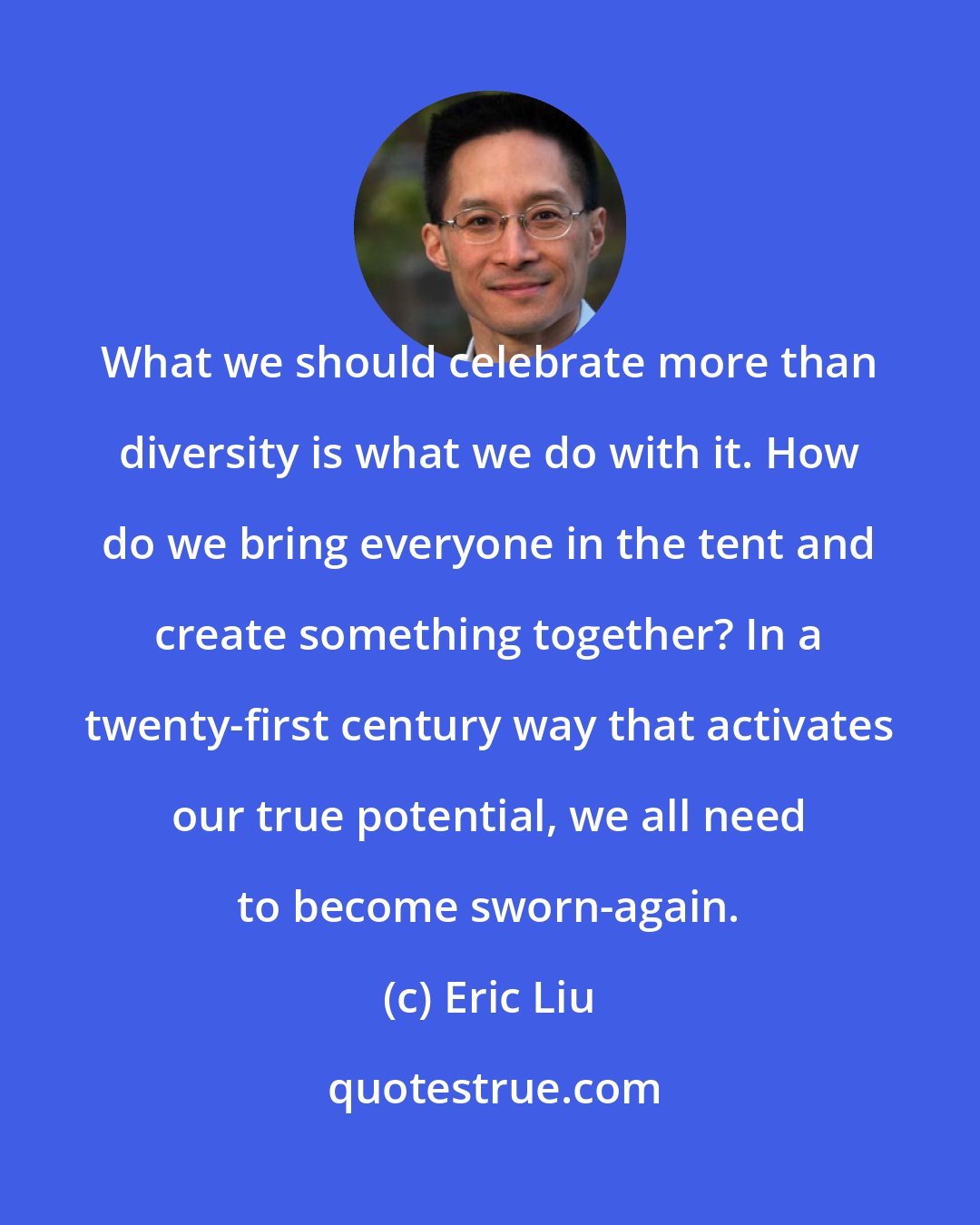 Eric Liu: What we should celebrate more than diversity is what we do with it. How do we bring everyone in the tent and create something together? In a twenty-first century way that activates our true potential, we all need to become sworn-again.