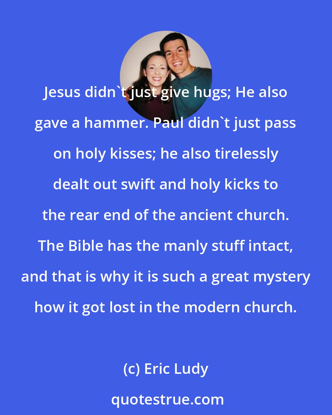 Eric Ludy: Jesus didn't just give hugs; He also gave a hammer. Paul didn't just pass on holy kisses; he also tirelessly dealt out swift and holy kicks to the rear end of the ancient church. The Bible has the manly stuff intact, and that is why it is such a great mystery how it got lost in the modern church.