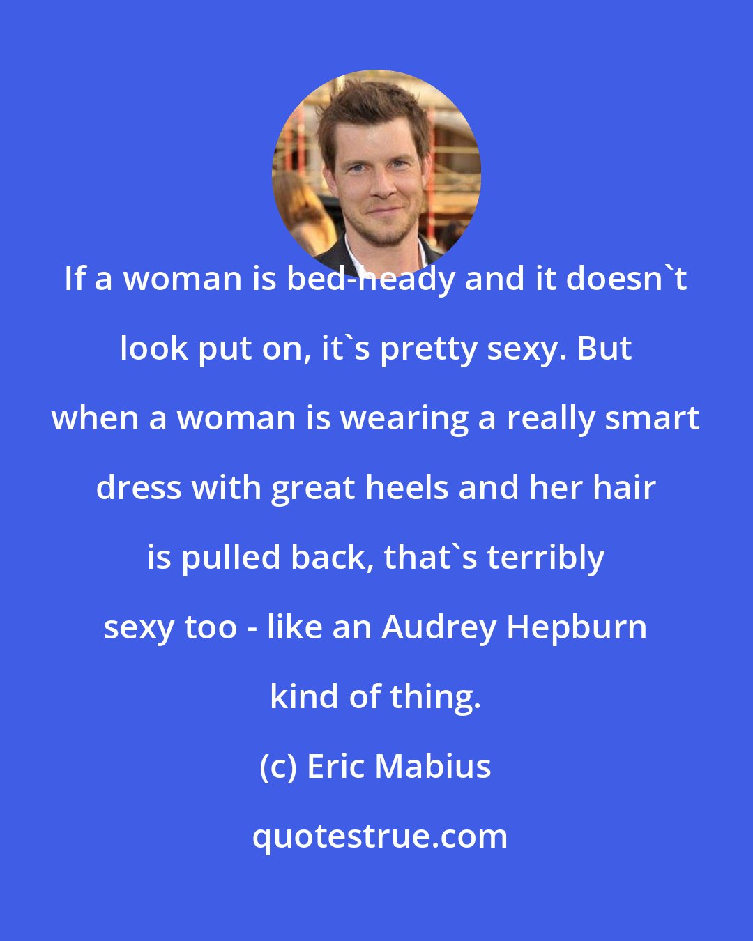 Eric Mabius: If a woman is bed-heady and it doesn't look put on, it's pretty sexy. But when a woman is wearing a really smart dress with great heels and her hair is pulled back, that's terribly sexy too - like an Audrey Hepburn kind of thing.