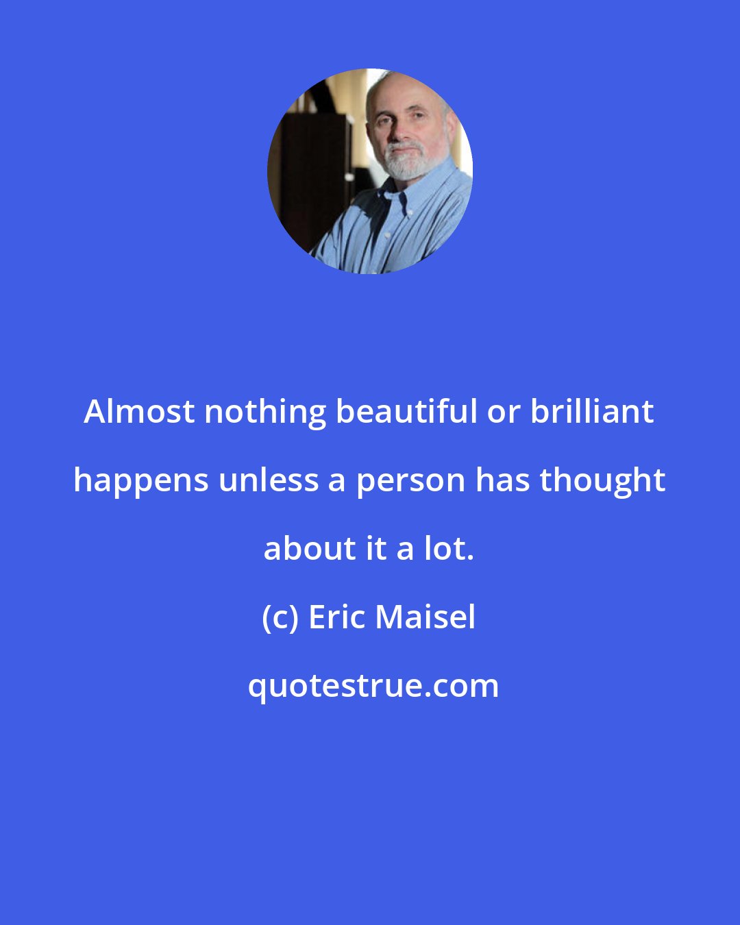 Eric Maisel: Almost nothing beautiful or brilliant happens unless a person has thought about it a lot.