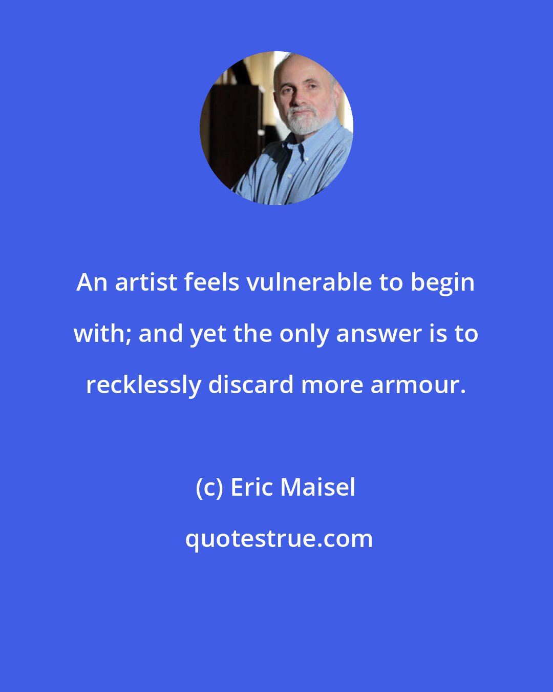 Eric Maisel: An artist feels vulnerable to begin with; and yet the only answer is to recklessly discard more armour.