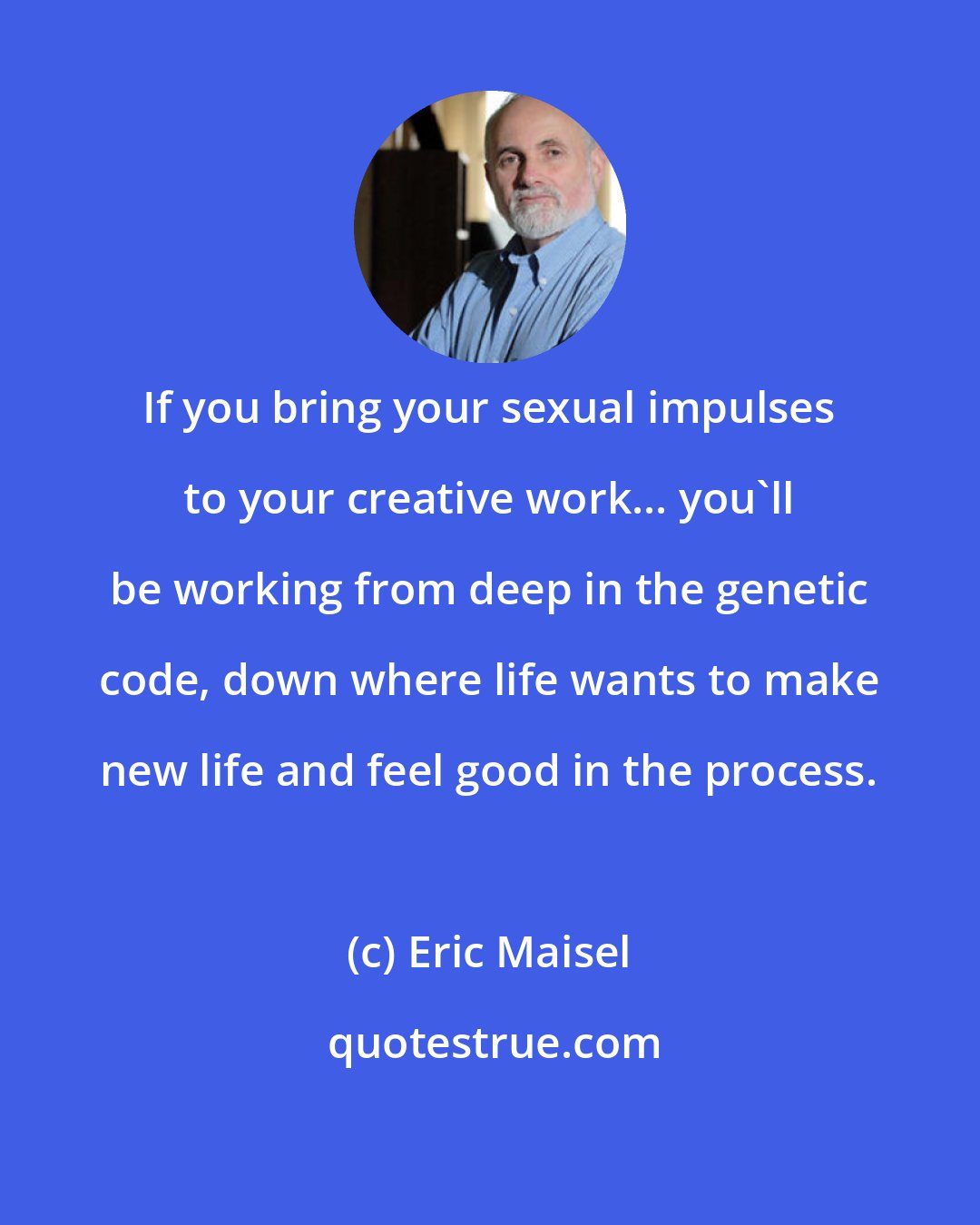 Eric Maisel: If you bring your sexual impulses to your creative work... you'll be working from deep in the genetic code, down where life wants to make new life and feel good in the process.