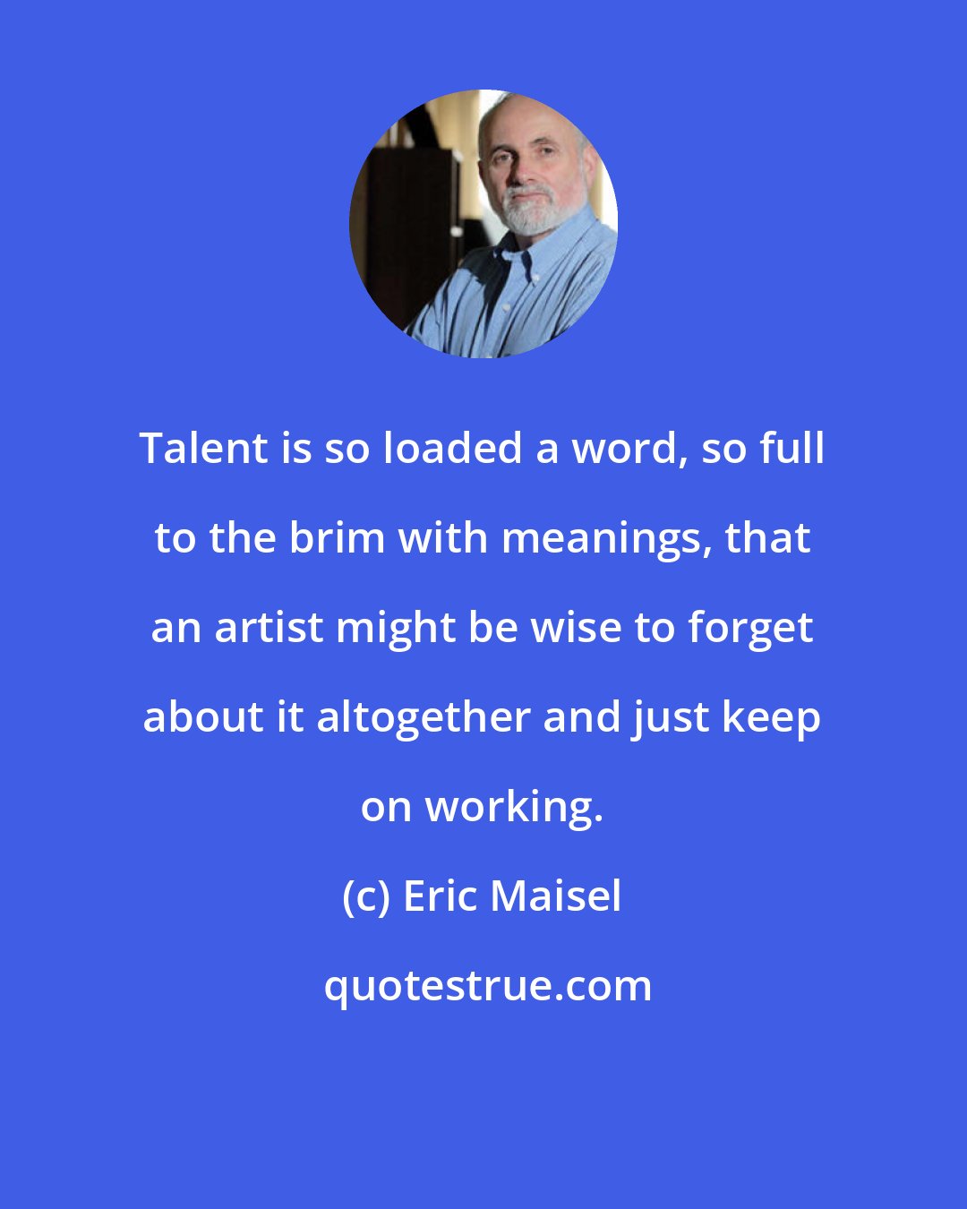 Eric Maisel: Talent is so loaded a word, so full to the brim with meanings, that an artist might be wise to forget about it altogether and just keep on working.