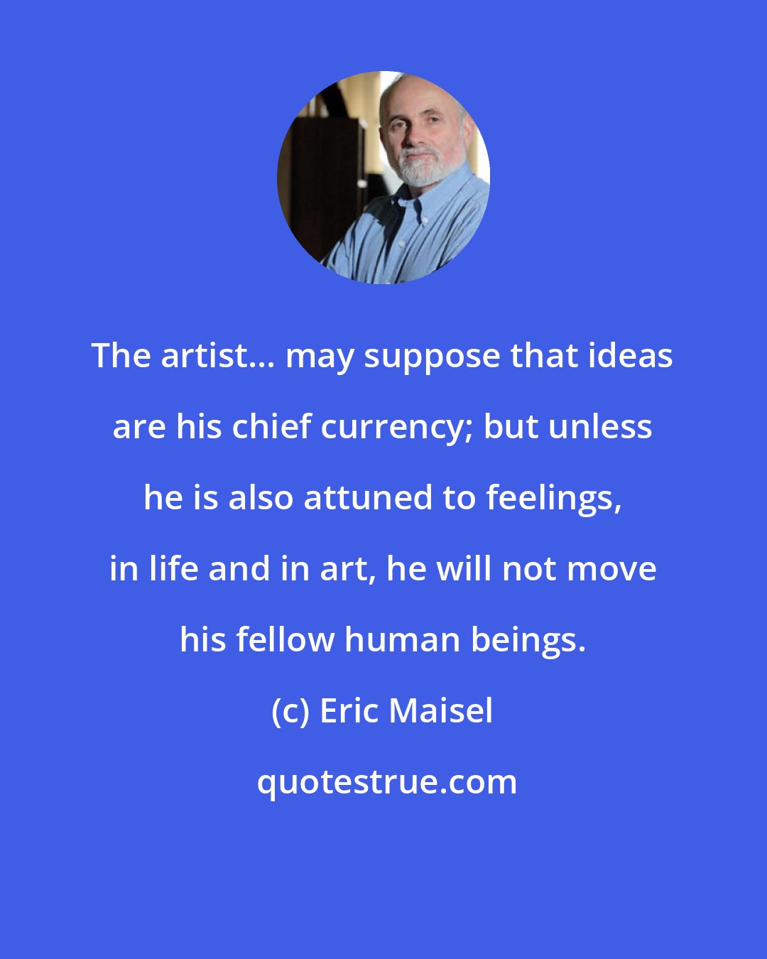 Eric Maisel: The artist... may suppose that ideas are his chief currency; but unless he is also attuned to feelings, in life and in art, he will not move his fellow human beings.