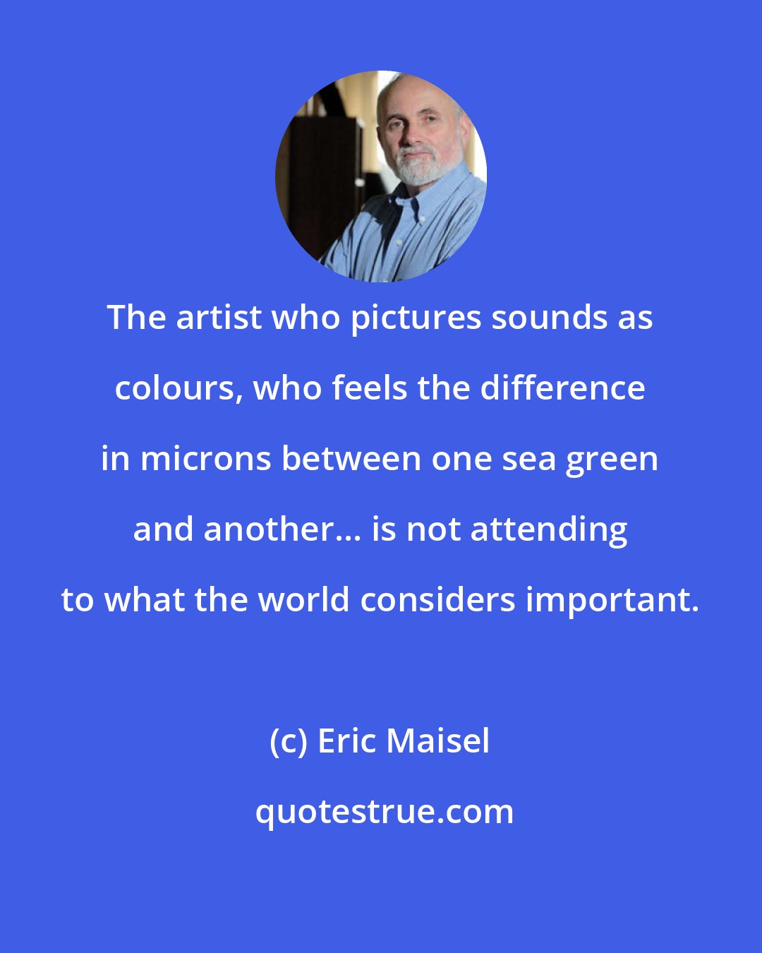 Eric Maisel: The artist who pictures sounds as colours, who feels the difference in microns between one sea green and another... is not attending to what the world considers important.