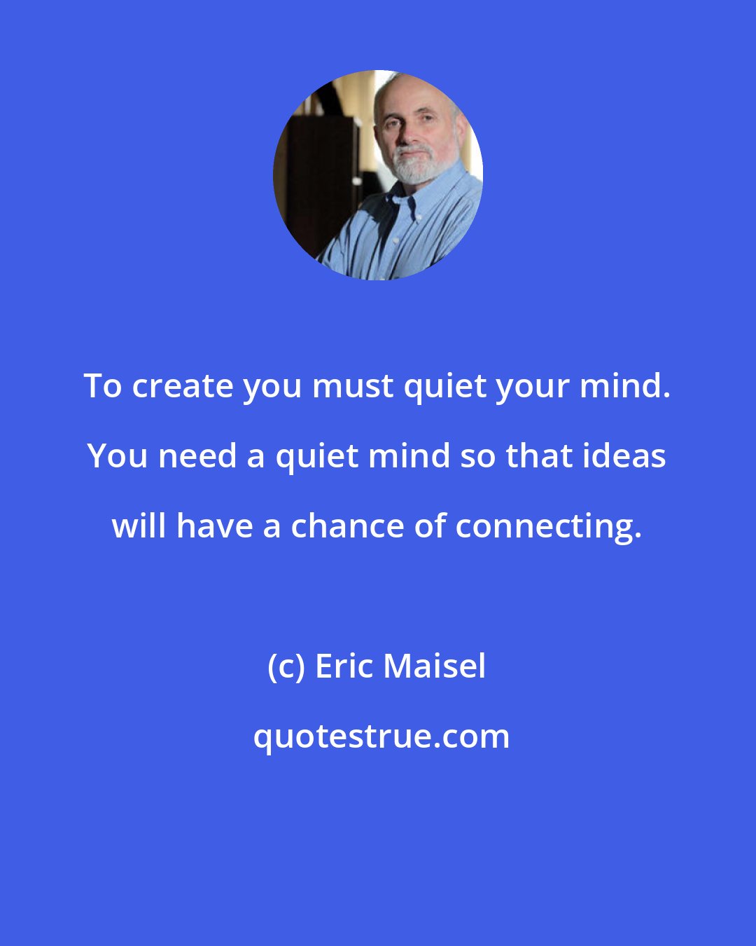 Eric Maisel: To create you must quiet your mind. You need a quiet mind so that ideas will have a chance of connecting.