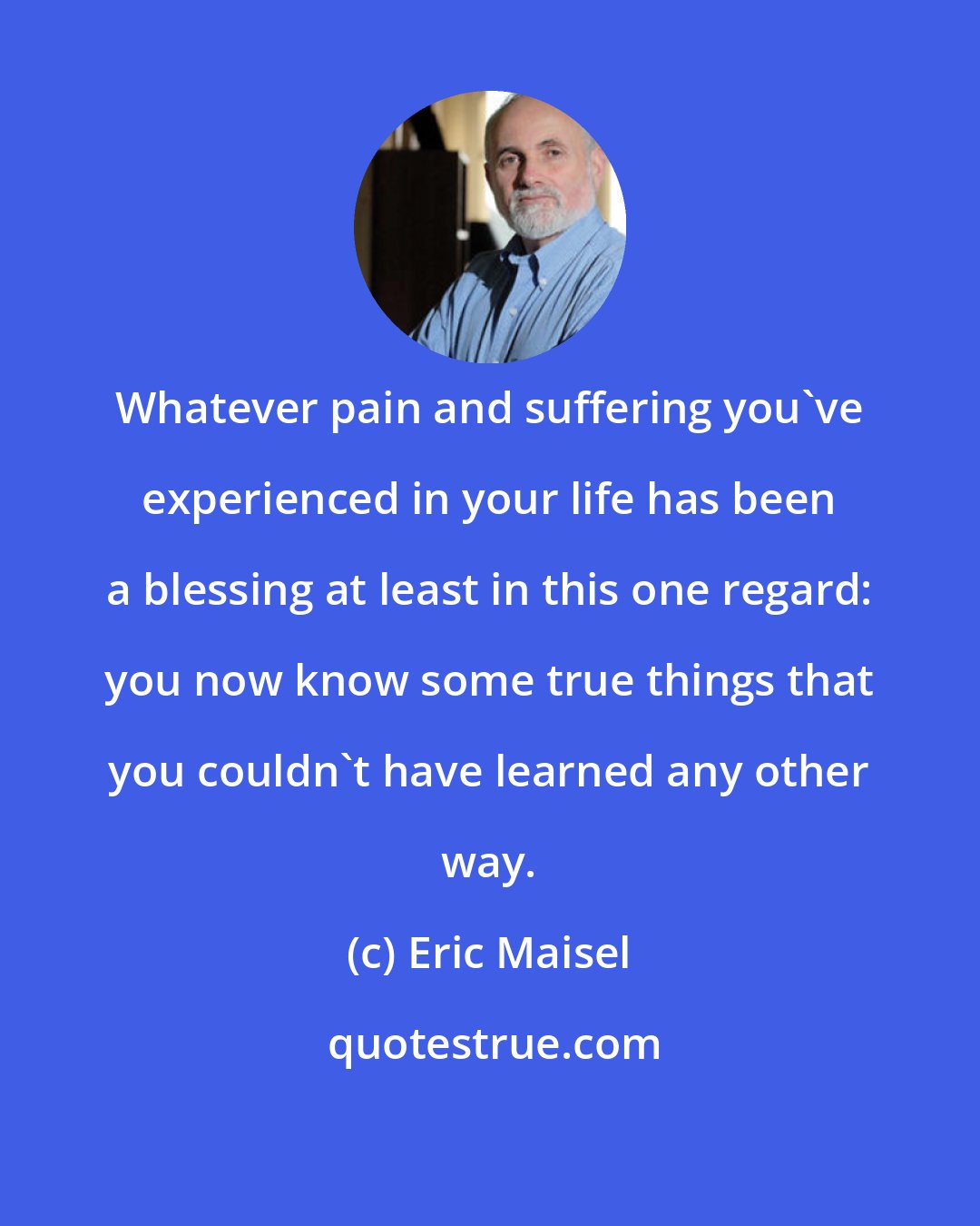 Eric Maisel: Whatever pain and suffering you've experienced in your life has been a blessing at least in this one regard: you now know some true things that you couldn't have learned any other way.