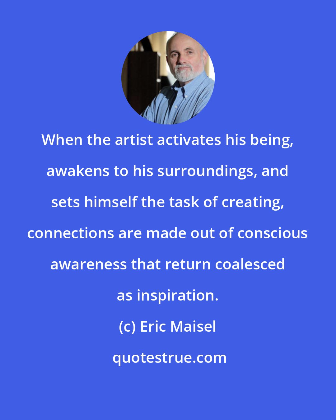 Eric Maisel: When the artist activates his being, awakens to his surroundings, and sets himself the task of creating, connections are made out of conscious awareness that return coalesced as inspiration.