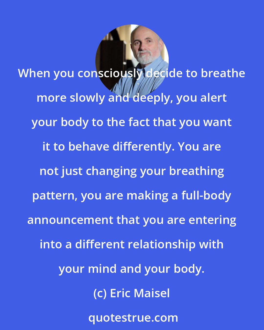 Eric Maisel: When you consciously decide to breathe more slowly and deeply, you alert your body to the fact that you want it to behave differently. You are not just changing your breathing pattern, you are making a full-body announcement that you are entering into a different relationship with your mind and your body.